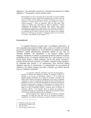 adaptativo.” ¿En qué puede consistir una “estrategia que promueva el trabajo
adaptativo”? Nuevamente, citemos al propio autor:
Para progresar, no solo es necesario que la invención y la acción cambien
las circunstancias a fin de armonizar la realidad con los valores, sino que
quizá los valores mismos tendrán que cambiar. El liderazgo no consiste en
respuestas o visiones seguras sino en actuar para clarificar los valores.
Plantea preguntas 78 como las siguientes: ¿Qué nos falta aquí? ¿Hay
valores en conflicto que suprimimos en lugar de aplicarlos a nuestra
comprensión del problema que tenemos entre manos? ¿Hay valores
compartidos que permitirán el intercambio entre opiniones enfrentadas?
Una capacidad adaptativa permeable requiere una mezcla rica de valores y
en evolución que de forma al proceso social de examen de la realidad.
Requiere un liderazgo que encienda y contenga las fuerzas de la invención
y el cambio, y que impulse el paso siguiente 79. 80

La prominencia

La segunda diferencia esencial entre el paradigma tradicional y el
nuevo paradigma que propone Heifetz radica, como ya se señaló, en la ida de
que movilizar trabajo adaptativo es “la actividad de un ciudadano de cualquier
condición”. Queda absolutamente descartado aquello de que solo los
“Grandes Hombres”, los “guardianes” o los “tutores” pueden ejercer
liderazgo. Totalmente al contrario, la propuesta de Heifetz plantea la luminosa
posibilidad de que, en cualquier relación entre dos o más personas en la que
existen mutuo respeto y mutua confianza, una de ellas puede “encender y
contener las fuerzas de la invención y el cambio, e impulsar el paso siguiente”.
La capacidad para hacerlo y, en consecuencia, para movilizar trabajo
adaptativo pasa por la construcción y el mantenimiento de una relación de
confianza y de trabajo conjunto entre líder y liderado, que Heifetz describe
como un “ambiente contenedor”:
La expresión “ambiente contenedor” proviene del psicoanálisis y
describe la relación entre terapeuta y paciente. El terapeuta “contiene” al
paciente en un proceso de aprendizaje evolutivo, 81 de un modo que
presenta algunas semejanzas con el apoyo de la madre y el padre a los
bebés recién nacidos y en proceso de maduración. Para el niño, el ambiente
contenedor es como un receptáculo que alberga las fases del desarrollo, los
problemas, las crisis y el estrés del crecimiento. En el seno de la contención
parental se puede guiar y proteger el crecimiento de la criatura. Para el
paciente en tratamiento psicoterapéutico, la relación con el terapeuta es un
lugar en el que (el paciente) examina y progresa hacia la solución de
problemas difíciles. 79 El terapeuta eficaz es alguien que empatiza y
comprende las luchas de sus pacientes, de modo que estos pueden empezar
a ver con más claridad la naturaleza de sus problemas. (…)
Para mis propios fines, amplío el uso de la expresión “ambiente
contenedor” de modo que vaya más allá de las relaciones parentales y
terapéuticas. Un ambiente contenedor es cualquier relación en la cual una

                                                        
78  

El énfasis, en este caso, es mío.  
Nuevamente, el énfasis es mío. 
80
Ibid., pp. 65-66.
81   Una vez más, el énfasis es mío. 
79  

 

30

 