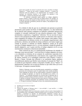 parte tiene el poder de retener la atención de la otra y facilitar el trabajo
adaptativo. 82 Llamo de este modo a cualquier relación (…) incluso las
relaciones entre los políticos y sus organizaciones, las naciones y otras
naciones, los directores técnicos y sus equipos, los gerentes y sus
subordinados, e incluso las relaciones entre amigos.
El ambiente contenedor puede generar un trabajo adaptativo
porque contiene y regula el estrés que ese trabajo genera. Por ejemplo, un
amigo que escucha con empatía un relato doloroso, o que es capaz de hacer
un chiste adecuado al momento, procura un respiro y una perspectiva que
mitigan la angustia. 83

Es evidente la idea de que no es solamente una persona en posición
prominente quien puede movilizar el trabajo adaptativo. La idea heifetziana
de la relación entre quienes comparten un ambiente contenedor destierra por
completo el concepto tradicional de una relación jerárquica entre “líderes”
prominentes o superiores y “seguidores” inferiores. Tal vez sea éste el mayor
atractivo de la propuesta de Heifetz: poder pensar en relaciones entre esposos,
entre compañeros de trabajo o de estudios, entre amigos, entre padres e hijos,
entre colaboradores de distintos niveles en la jerarquía organizacional, entre
profesores y alumnos, tan nutridas de mutua confianza y de mutuo respeto que
cuando la persona A enfrenta un desafío adaptativo, pueda ser B quien
movilice el trabajo adaptativo de A y, en otro momento, cuando B enfrente un
desafío adaptativo, sea A quien movilice el trabajo adaptativo de B, en una
enormemente constructiva relación de mutualidad.
Parte esencial de esto es el planteamiento heifetizano de entender el
liderazgo como una actividad 84, la de movilizar el trabajo adaptativo de otros,
y no entenderlo en términos de un conjunto de condiciones especiales de la
persona “líder”, cuya identificación, como hemos visto, ocupó tanto el interés
de autores inmersos en el paradigma tradicional como Plutarco, Carlyle o
Bennis y Nanus. Llevada esta reflexión a su conclusión lógica, podemos
razonablemente plantear que Heifetz torna obsoleto el concepto de “líder”, en
el sentido de que Napoleón o Hitler o Churchill o Gandhi fueron “líderes”: el
planteamiento coherente con la teoría de Heifetz es que todos ellos ejercieron
el liderazgo. Al respecto comenta Heifetz:
Definir el liderazgo como una actividad permite entender(lo) en múltiples
posiciones de la estructura social. Se puede liderar tanto siendo presidente
como empleado de oficina. De este modo también se permite el empleo de
una variedad de aptitudes, en virtud de las demandas de la cultura y la
situación. 85 Las aptitudes personales son recursos para el liderazgo que se
aplican de distinto modo en distintos contextos. Como sabemos, a veces no
se aplican en absoluto. Muchas personas nunca ejercen el liderazgo, aunque
tengan las cualidades personales que podríamos asociar comúnmente con
él. Al dejar de articular el liderazgo en torno a las características personales,

                                                        
82  

El énfasis esta vez está en el original. 
Ibid., p. 153. 
84   “Resulta útil entender el liderazgo como (…) una actividad (…) que moviliza
(…) trabajo
adaptativo.” Heifetz, op. cit., pp. 45-47. 
85   En  este  punto  Heifetz  ofrece  una  interesante  variación  sobre  la  teoría  “situacionalista”.  El 
situacionalismo  bajo  el  paradigma  tradicional  plantea  que  es  la  situación  la  que  lleva  a  un 
hombre  a  convertirse  en  “grande”.  El  situacionalismo  heifetziano  reconoce  que  en 
determinada  situación,  casi  cualquier  persona  puede  ejercer  liderazgo  –movilizar  trabajo 
adaptativo‐ en una situación determinada. 
83  

 

31

 