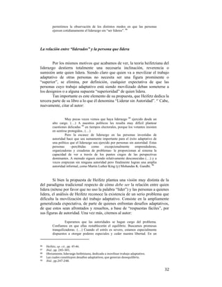 permitimos la observación de los distintos modos en que las personas
ejercen cotidianamente el liderazgo sin “ser líderes”. 86

La relación entre “liderados” y la persona que lidera

Por los mismos motivos que acabamos de ver, la teoría heifetziana del
liderazgo destierra totalmente una necesaria inclinación, reverencia o
sumisión ante quien lidera. Siendo claro que quien va a movilizar el trabajo
adaptativo de otras personas no necesita ser una figura prominente o
“superior”, se elimina, por definición, cualquier expectativa de que las
personas cuyo trabajo adaptativo está siendo movilizado deban someterse a
los designios o a alguna supuesta “superioridad” de quien lidera.
Tan importante es este elemento de su propuesta, que Heifetz dedica la
tercera parte de su libro a lo que él denomina “Liderar sin Autoridad”. 87 Cabe,
nuevamente, citar al autor:
Muy pocas veces vemos que haya liderazgo 88 ejercido desde un
alto cargo. (…) A nuestros políticos les resulta muy difícil plantear
cuestiones delicadas 89 en tiempos electorales, porque los votantes insisten
en sentirse protegidos.. (…)
Pero la escasez de liderazgo en las personas investidas de
autoridad hace que sea sumamente importante para el éxito adaptativo de
una política que el liderazgo sea ejercido por personas sin autoridad. Estas
personas
–percibidas
como
excepcionalmente
emprendedoras,
organizadoras y creadoras de problemas- le proporcionan al sistema la
capacidad de ver a través de los puntos ciegos de las perspectivas
dominantes. A menudo siguen siendo relativamente desconocidas (…) y a
veces empiezan sin ninguna autoridad pero finalmente logran una amplia
autoridad informal, como Martin Luther King (y) Mohandas K. Gandhi. 90

Si bien la propuesta de Heifetz plantea una visión muy distinta de la
del paradigma tradicional respecto de cómo debe ser la relación entre quien
lidera (nótese por favor que no uso la palabra “líder”) y las personas a quienes
lidera, el análisis de Heifetz reconoce la existencia de un serio problema que
dificulta la movilización del trabajo adaptativo. Consiste en la ampliamente
generalizada expectativa, de parte de quienes enfrentan desafíos adaptativos,
de que estos sean afrontados y resueltos, a base de “respuestas fáciles”, por
sus figuras de autoridad. Una vez más, citemos al autor:
Esperamos que las autoridades se hagan cargo del problema.
Confiamos en que ellas restablecerán el equilibrio. Buscamos promesas
tranquilizadoras. (…) Cuando el estrés es severo, estamos especialmente
dispuestos a otorgar poderes especiales y ceder nuestra libertad. En un

                                                        
86  

Heifetz, op. cit., pp. 45-46. 
Ibid., pp. 245‐301. 
88   Obviamente, liderazgo heifetziano, dedicado a movilizar trabajo adaptativo. 
89 
Las cuales constituyen desafíos adaptativos, que generan desequilibrio.  
90   Ibid., pp.247‐248.  
87  

 

32

 