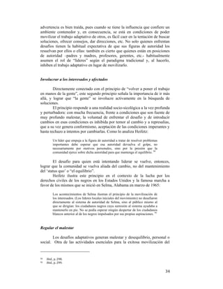 advertencia es bien traída, pues cuando se tiene la influencia que confiere un
ambiente contenedor y, en consecuencia, se está en condiciones de poder
movilizar el trabajo adaptativo de otros, es fácil caer en la tentación de buscar
soluciones, ofrecer consejos, dar direcciones, etc. No solo quienes enfrentan
desafíos tienen la habitual expectativa de que sus figuras de autoridad los
resuelvan por ellos o ellas: también es cierto que quienes están en posiciones
de autoridad –padres y madres, profesores, gerentes, etc.- habitualmente
asumen el rol de “líderes” según el paradigma tradicional y, al hacerlo,
inhiben el trabajo adaptativo en lugar de movilizarlo.

Involucrar a los interesados y afectados
Directamente conectado con el principio de “volver a poner el trabajo
en manos de la gente”, este segundo principio señala la importancia de ir más
allá, y lograr que “la gente” se involucre activamente en la búsqueda de
soluciones.
El principio responde a una realidad socio-sicológica a la vez profunda
y perturbadora: con mucha frecuencia, frente a condiciones que son fuente de
muy profundo malestar, la voluntad de enfrentar el desafío y de introducir
cambios en esas condiciones es inhibida por temor al cambio y a represalias,
que a su vez genera conformismo, aceptación de las condiciones imperantes y
hasta rechazo a intentos por cambiarlas. Como lo analiza Heifetz:
Un líder que empuja a la figura de autoridad a tratar de resolver problemas
importantes debe esperar que esa autoridad devuelva el golpe, no
necesariamente por motivos personales, sino por la presión que la
comunidad ejerce sobre dicha autoridad para que mantenga el equilibrio. 94

El desafío para quien está intentando liderar se vuelve, entonces,
lograr que la comunidad se vuelva aliada del cambio, no del mantenimiento
del ‘status quo’ o “el equilibrio”.
Heifetz ilustra este principio en el contexto de la lucha por los
derechos civiles de los negros en los Estados Unidos y la famosa marcha a
favor de los mismos que se inició en Selma, Alabama en marzo de 1965:
Los acontecimientos de Selma ilustran el principio de la movilización de
los interesados. (Los líderes locales iniciales del movimiento) no desafiaron
directamente al sistema de autoridad de Selma, sino al público mismo al
que se dirigían: los ciudadanos negros cuya sumisión al sistema ayudaba a
mantenerlo en pie. No se podía esperar ningún despertar de los ciudadanos
blancos anterior al de los negros impulsados por sus propias aspiraciones. 95

Regular el malestar
Los desafíos adaptativos generan malestar y desequilibrio, personal o
social. Otra de las actividades esenciales para la exitosa movilización del
                                                        
94  
95  

 

Ibid., p. 298. 
Ibid., p. 299. 

34

 