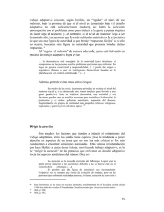 trabajo adaptativo consiste, según Heifetz, en “regular” el nivel de ese
malestar, bajo la premisa de que si el nivel es demasiado bajo (el desafío
adaptativo no está suficientemente maduro), no habrá la suficiente
preocupación con el problema como para inducir a la gente a pensar siquiera
en hacer algo al respecto; y, al contrario, si el nivel de malestar llega a ser
demasiado alto, las personas que lo están sufriendo insistirán en la expectativa
de que sea una figura de autoridad la que brinde “respuestas fáciles” o, si ello
no ocurre, buscarán otra figura de autoridad que prometa brindar dichas
respuestas. 96
Al “regular el malestar” de manera adecuada, quien está liderando un
proceso de trabajo adaptativo logra evitar
… la dependencia mal manejada de la autoridad (que) desalienta el
compromiso de las personas con los problemas que tienen que enfrentar. En
lugar de generar creatividad y responsabilidad, (…) puede dar origen a
seguidores obtusos o caer en instituciones burocráticas basadas en la
planificación y el control centralizado. 97 (…)

Además, permite evitar otros serios riesgos:
En medio de las crisis, la primera prioridad es evaluar el nivel del
malestar social y, si es demasiado alto, tomar medidas para llevarlo a una
gama productiva. Ante un malestar abrumador, una sociedad y sus
facciones pueden caer en medidas extremas para restablecer la dirección, la
protección y el orden: gobierno autoritario, supresión del disenso,
fragmentación en grupos de identidad más pequeños (étnicos, religiosos,
regionales, y guerra (civil o de otros tipos). 98

Dirigir la atención
Son muchos los factores que tienden a inducir el evitamiento del
trabajo adaptativo, entre los cuales tiene especial peso la tendencia a poner
atención en aspectos de un tema que no son los más críticos ni los más
conducentes a encontrar soluciones adecuadas. Otra valiosa recomendación
que hace Heifetz a quien desea liderar, movilizando trabajo adaptativo, es la
de “dirigir la atención” de las personas que enfrentan un desafío adaptativo
hacia los aspectos medulares del mismo. Dice así:
La atención es la moneda corriente del liderazgo. Lograr que la
gente preste atención a las cuestiones difíciles y no se desvíe está en el
corazón de la
estrategia. (…)
Es posible que (la figura de autoridad) sea incompetente.
Culpar(le) no es siempre una forma de evitación del trabajo, pero en las
personas que enfrentan realidades penosas, la fuerte tentación de convertir a

                                                        
96  

Este  fenómeno  se  ha  visto  en  muchas  latitudes,  notablemente  en  el  Ecuador,  donde  desde 
1996 han sido derrocados 3 Presidentes Constitucionales por  insurrecciones civiles  
97   Ibid., p. 108.   
98   Ibid., p. 192. 

 

35

 