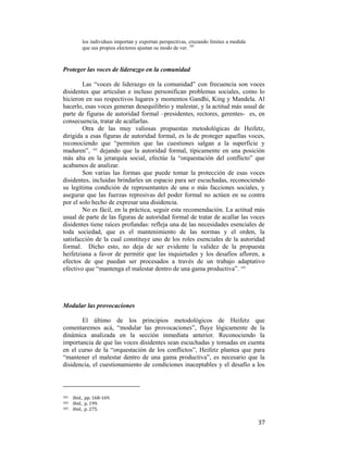los individuos importan y exportan perspectivas, cruzando límites a medida
que sus propios electores ajustan su modo de ver. 101

Proteger las voces de liderazgo en la comunidad
Las “voces de liderazgo en la comunidad” con frecuencia son voces
disidentes que articulan e incluso personifican problemas sociales, como lo
hicieron en sus respectivos lugares y momentos Gandhi, King y Mandela. Al
hacerlo, esas voces generan desequilibrio y malestar, y la actitud más usual de
parte de figuras de autoridad formal –presidentes, rectores, gerentes- es, en
consecuencia, tratar de acallarlas.
Otra de las muy valiosas propuestas metodológicas de Heifetz,
dirigida a esas figuras de autoridad formal, es la de proteger aquellas voces,
reconociendo que “permiten que las cuestiones salgan a la superficie y
maduren”, 102 dejando que la autoridad formal, típicamente en una posición
más alta en la jerarquía social, efectúe la “orquestación del conflicto” que
acabamos de analizar.
Son varias las formas que puede tomar la protección de esas voces
disidentes, incluidas brindarles un espacio para ser escuchadas, reconociendo
su legítima condición de representantes de una o más facciones sociales, y
asegurar que las fuerzas represivas del poder formal no actúen en su contra
por el solo hecho de expresar una disidencia.
No es fácil, en la práctica, seguir esta recomendación. La actitud más
usual de parte de las figuras de autoridad formal de tratar de acallar las voces
disidentes tiene raíces profundas: refleja una de las necesidades esenciales de
toda sociedad, que es el mantenimiento de las normas y el orden, la
satisfacción de la cual constituye uno de los roles esenciales de la autoridad
formal. Dicho esto, no deja de ser evidente la validez de la propuesta
heifetziana a favor de permitir que las inquietudes y los desafíos afloren, a
efectos de que puedan ser procesados a través de un trabajo adaptativo
efectivo que “mantenga el malestar dentro de una gama productiva”. 103

Modular las provocaciones
El último de los principios metodológicos de Heifetz que
comentaremos acá, “modular las provocaciones”, fluye lógicamente de la
dinámica analizada en la sección inmediata anterior. Reconociendo la
importancia de que las voces disidentes sean escuchadas y tomadas en cuenta
en el curso de la “orquestación de los conflictos”, Heifetz plantea que para
“mantener el malestar dentro de una gama productiva”, es necesario que la
disidencia, el cuestionamiento de condiciones inaceptables y el desafío a los
                                                        
101  

Ibid.,  pp. 168‐169. 
Ibid.,  p. 199. 
103   Ibid.,  p. 275.   
102  

 

37

 