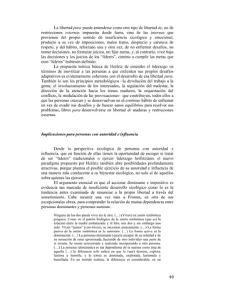 La libertad para puede entenderse como otro tipo de libertad de, no de
restricciones externas impuestas desde fuera, sino de las internas que
provienen del propio sentido de insuficiencia sicológica y emocional,
producto a su vez de imposiciones, malos tratos, desprecio y carencia de
respeto, y del hábito, reforzado una y otra vez, de no enfrentar desafíos, no
tomar decisiones, no formular juicios, no fijar metas, y, al contrario, vivir bajo
las decisiones y los juicios de los “líderes”, camino a cumplir las metas que
esos “líderes” hubiesen definido.
La propuesta teórica básica de Heifetz de entender el liderazgo en
términos de movilizar a las personas a que enfrenten sus propios desafíos
adaptativos es evidentemente coherente con el desarrollo de esa libertad para.
También lo son los principios metodológicos –la devolución del trabajo a la
gente, el involucramiento de los interesados, la regulación del malestar, la
dirección de la atención hacia los temas maduros, la orquestación del
conflicto, la modulación de las provocaciones- que contribuyen, todos ellos a
que las personas crezcan y se desenvuelvan en el continuo hábito de enfrentar
en vez de evadir sus desafíos y de buscar sanos equilibrios para resolver sus
problemas, libres para desenvolverse en libertad de ataduras y restricciones
externas.

Implicaciones para personas con autoridad e influencia

Desde la perspectiva sicológica de personas con autoridad e
influencia, que en función de ellas tienen la oportunidad de escoger si tratar
de ser “líderes” tradicionales o ejercer liderazgo heifetziano, el nuevo
paradigma propuesto por Heifetz también abre posibilidades profundamente
atractivas, porque plantea el posible ejercicio de su autoridad e influencia de
una manera más conducente a su bienestar sicológico, no solo al de aquellos
sobre quienes las ejercen.
El argumento esencial es que el accionar dominante e impositivo es
evidencia tan marcada de insuficiente desarrollo sicológico como lo es la
tendencia antes examinada de renunciar a la propia libertad a través del
sometimiento. Cabe recurrir una vez más a Fromm, en otra de sus
excepcionales obras, para comprender la relación de mutua dependencia entre
personas dominantes y personas sumisas:
Ninguna de las dos puede vivir sin la otra. (…) (Viven) en unión simbiótica
psíquica. Como en el patrón biológico de la unión simbiótica (que es) la
relación entre la madre embarazada y el feto, son dos y sin embargo uno
solo. Viven “juntos” (sym-biosis), se necesitan mutuamente. (…) La forma
pasiva de la unión simbiótica es la sumisión. (…) La forma activa es la
dominación. (…) La persona (dominante) quiere escapar de su soledad y de
su sensación de estar aprisionada, haciendo de otro individuo una parte de
sí misma. Se siente acrecentada y realizada incorporando a otra persona.
(…) La persona (dominante) es tan dependiente de la sumisa como ésta de
aquella (…) la diferencia solo radica en que la (una) domina, explota,
lastima y humilla, y la (otra) es dominada, explotada, lastimada y
humillada. En un sentido realista, la diferencia es considerable; en un

 

40

 