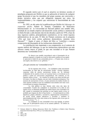 El segundo motivo por el cual es atractivo en términos sociales el
paradigma propuesto por Heifetz es que su aplicación al interior de cualquier
grupo favorecerá el que los miembros del grupo asuman, por convicción y
propia iniciativa antes que por obligación impuesta por otros, las
responsabilidades y los respetos que maximizan la funcionalidad de toda
sociedad.
En 1993, un año antes de la publicación por Heifetz de Liderazgo sin
respuestas fáciles, Robert D. Putnam, Catedrático de Relaciones
Internacionales en la Universidad de Harvard publicó una notable obra,
resultado de un estudio empírico del desarrollo social, político e institucional
en Italia llevado a cabo durante más de dos décadas a partir de 1970, a base de
muy rigurosos análisis, principalmente cuantitativos, en las veinte regiones
administrativas de ese país. El libro de Putnam comienza con la pregunta
“¿Por qué tiene éxito ciertos gobiernos democráticos, mientras otros
fracasan?” 115 Según el autor, el objeto del libro es “contribuir a nuestra
comprensión del desempeño de las instituciones democráticas.” 116
La contribución más importante a esa comprensión, en el contexto de
nuestro análisis del liderazgo, es que las instituciones democráticas son más
eficaces cuanto mayor el grado en que una sociedad es lo que Putnam
denomina una “comunidad cívica”:
Se observa una notable concordancia entre el desempeño de un
gobierno regional y el grado en el cual la vida social y política en esa región
se aproxima al ideal de una comunidad cívica (…) Cuanto más cívica es
una región, más efectivo es su gobierno. 117

¿En qué consiste esa “comunidad cívica”?
En las regiones más cívicas … los ciudadanos están activamente
involucrados en todo tipo de asociaciones locales –círculos literarios,
orquestas, clubs de cacería, asociaciones locales, etc. Se informan
ávidamente de los asuntos cívicos en la prensa local y se involucran en la
política a partir de convicciones programáticas. Por contraste, en las
regiones menos cívicas … los votantes no acuden a las urnas movidos por
los temas o las ideas en disputa, sino por redes clientelares jerárquicas. Una
ausencia de asociaciones cívicas y la poca presencia de medios locales en
estas regiones resultan en que sus ciudadanos sean atraídos solo raras veces
a involucrarse en asuntos comunitarios.
La vida pública es muy distinta entre estos dos tipos de
comunidades. Cuando dos ciudadanos se encuentran en la calle en una
región cívica, es altamente probable que ambos hayan visto el periódico ese
día; cuando se encuentran dos personas en una región menos cívica, es
probable que ninguno de ellos lo haya hecho. (…) La participación en clubs
deportivos, grupos culturales y recreativos, organizaciones comunitarias y
de acción social, grupos educativos y juveniles y similares es
aproximadamente dos veces más común en las regiones más cívicas que en
las menos cívicas. 118 (…)
La ciudadanía en una comunidad cívica está signada, en primer
lugar, por la participación activa en los asuntos públicos. “El interés en

                                                        
Putnam,  Robert  D.,  Making  Democracy  Work;  Civic  Traditions  in  Modern  Italy,  Princeton, 
Princeton University Press, 1993, p. 3. La traducción es mía. 
116   Ibid. 
117   Ibid., p. 98. 
118   Ibid., p. 97. 
115 

 

42

 