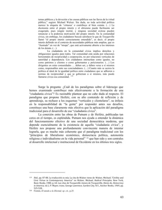 temas públicos y la devoción a las causas públicas son las llaves de la virtud
pública,” sugiere Michael Walzer. Sin duda, no toda actividad política
merece la etiqueta de ‘virtuosa’ o contribuye al bien común. (…) La
dicotomía entre el propio interés y el altruismo puede fácilmente ser
exagerado, pues ningún mortal, y ninguna sociedad exitosa pueden
renunciar a la poderosa motivación del propio interés. En la comunidad
cívica, sin embargo, los ciudadanos buscan satisfacer lo que de Tocqueville
llamó “el propio interés correctamente entendido”, es decir, el propio
interés definido en el contexto de necesidades públicas más amplias, que es
“ilustrado” en vez de “miope”, que está activamente abierto a los intereses
de los demás. (…)
La ciudadanía en la comunidad cívica implica derechos y
obligaciones iguales para todos. Tal comunidad está unida por relaciones
horizontales de reciprocidad y cooperación, no por relaciones verticales de
autoridad y dependencia. Los ciudadanos interactúan como iguales, no
como patronos y clientes o como gobernantes y peticionarios. (…) Los
dirigentes en estas comunidades … deben ser, y deben verse a sí mismos
como, responsables ante sus conciudadanos. (…) Cuanto más se acerca la
política al ideal de la igualdad política entre ciudadanos que se adhieren a
normas de reciprocidad y que se gobiernan a si mismos, más puede
llamarse cívica esa comunidad. 119

Surge la pregunta: ¿Cuál de los paradigmas sobre el liderazgo que
hemos examinado contribuye más efectivamente a la formación de una
“ciudadanía cívica”? Es razonable plantear que no cabe duda al respecto. El
paradigma que propone Heifetz, con su alto contenido de reflexión y de
aprendizaje, su rechazo a los esquemas “verticales y clientelares”, su énfasis
en la responsabilidad de “la gente” por responder antes sus desafíos,
constituye una base claramente más efectiva que la aplicación del paradigma
tradicional para el desarrollo de esa “ciudadanía cívica”.
La conexión entre las obras de Putnam y de Heifetz, publicadas tan
cerca en el tiempo, es espléndida. Putnam nos ayuda a entender la dinámica
del funcionamiento efectivo de una sociedad democrática moderna, que
depende esencialmente de la existencia de aquella “ciudadanía cívica”, y
Heifetz nos propone una profundamente convincente manera de intentar
lograrla, que es mucho más coherente que el paradigma tradicional con los
“principios de liberalismo económico, democracia política, autonomía
religiosa e individualismo en la vida personal” 120 que han sido y son centrales
al desarrollo intelectual e institucional de Occidente en los últimos tres siglos.

                                                        
119 

120

 

Ibid., pp. 87‐88. La traducción es mía. La cita de Walzer viene de Walzer, Michael, “Civility and 
Civic  Virtue  in  Contemporary  America”  en  Walzer,  Michael,  Radical  Principles,  New  York, 
Basic Books, 1980, p. 64. Las citas de Tocqueville vienen de Tocqueville, Alexis de, Democracy 
in America, ed. J. P. Mayer, trans. George Lawrence, Garden City, N.Y., Anchor Books, 1969, pp. 
525‐528. 
Fromm, El miedo a la libertad, op. cit., p.25.

43

 