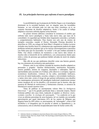 IX. Las principales barreras que enfrenta el nuevo paradigma

La posibilidad de que la propuesta de Heifetz llegue a ser el paradigma
dominante en la sociedad humana, (así, en singular, pues las sociedades
humanas se van volviendo cada vez más una sola), constituye, en sí, un
conjunto fascinante de desafíos adaptativos, frente a los cuales el trabajo
adaptativo necesario enfrenta algunas serias barreras.
En primer término debemos considerar la resistencia al cambio que
enfrenta todo nuevo paradigma y hasta toda nueva idea, que nace de la
comodidad y la seguridad que brindan ideas largamente conocidas y actitudes
y comportamientos habituales. Para ilustrar con solo uno de cientos de
ejemplos conocidos, cuando el Doctor Alexander Fleming descubrió la
penicilina en 1928, sus colegas de Saint Mary’s Hospital en Londres tuvieron
actitudes muy hostiles hacia él y plantearon que seguramente padecía de algún
problema mental por proponer que se les inyecte microorganismos a pacientes
con fiebre para que los inyectados “se coman” a los que estaban causando la
fiebre. Esa clásica evidencia de resistencia a una nueva idea retrasó en
muchos años el desarrollo de los antibióticos, con consecuencias fatales para
miles y miles de personas que pudiesen habido salvadas de morir de simples
infecciones.
Más allá de esa que podríamos describir como una barrera general,
hay tres elementos de resistencia más particulares.
Primero, ante la casi infinita variedad de nuestros desafíos adaptativos
personales o grupales –familias disfuncionales, matrimonios fracasados,
amores perdidos, ánimos de venganza, desempleo o subempleo, falta de
oportunidades para ascender en el trabajo, jefes abusivos o corruptos, ingresos
económicos insuficientes, violencia en las calles, autoridades ineficaces,
servicios de salud inadecuados, escuelas, colegios y universidades mediocres,
y tantos otros más- existe el riesgo de que quienes enfrentamos esos desafíos
nos mantengamos prisioneros del paradigma tradicional simplemente porque
somos incapaces de ver los desafíos y de reconocer que la nuestra, más que
ausencia de libertad de restricciones y limitaciones externas, es ausencia de
libertad para asumir nuestros retos.
Antes de publicar su enormemente valioso libro La Inteligencia
Emocional, 121 que le ha ganado justificada fama y merecido respeto, Daniel
Goleman publicó otro cuyo título, traducido al español, es Mentiras vitales,
verdades sencillas: la sicología del autoengaño. 122 La condición en la que
viven un altísimo porcentaje de seres humanos, tal vez medido con razonable
aproximación por aquel más/menos 65% de los sujetos de Milgram que
llegaron hasta los 450 voltios, es, precisamente, de “autoengaño”, como el del
alcohólico o el drogadicto que no percibe ni admite su dependencia y, en
consecuencia, está en absoluta incapacidad para tratar de luchar contra ella.
                                                        
121 

122  

 

Goleman, Daniel, La inteligencia emocional, Buenos Aires, Javier Vergara Editores, 1996.  
Goleman, Daniel, Vital Lies, Simple Truths: The Psychology of Self­Deception, New York, Simon 
& Schuster, 1986. 

44

 