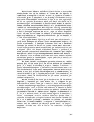 Igual que esas personas, aquella cuya personalidad no ha desarrollado
armónicamente, que, en los términos de Fromm, no “ha superado la
dependencia, la omnipotencia narcisista, el deseo de explotar a los demás, o
de acumular”, y no “ha adquirido fe en sus propios poderes humanos y coraje
para confiar en su capacidad para alcanzar el logro de sus fines” típicamente
no está en capacidad de reconocer todas esas graves deficiencias en su
realidad sicológica. Esa incapacidad no merece condena. Merece, al contrario,
enorme compasión. Es absolutamente natural. Con la ayuda de Fromm hemos
conocido sus entendibles orígenes. Pero no por ser natural y entendible deja
de ser un evidente impedimento a que muchas, muchísimas personas adopten
el nuevo paradigma propuesto por Heifetz, dejen de buscar “respuestas
fáciles” de parte de sus figuras de autoridad y, enfrentando sus desafíos,
logren mayores niveles de “integridad e individualidad” que son la esencia de
la salud mental y emocional.
Una segunda barrera específica, tal vez más grave que la anterior, a
que el nuevo paradigma que propone Heifetz sea ampliamente aceptado y se
vuelva, eventualmente, el paradigma dominante, radica en la entendible
dificultad que tendrán la mayoría de quienes tienen poder, autoridad e
influencia con apreciar los potenciales beneficios que pudiera traerles, no solo
a “la gente” sino a ellos mismos, la voluntaria renuncia al ejercicio de su
poder, autoridad e influencia de manera dominante e impositiva, para dar paso
a un ejercicio constructivo que mantenga ambientes contenedores, involucre a
los interesados, dirija la atención de estos hacia los temas maduros, orqueste
los conflictos, proteja las voces disidentes y regule los niveles de malestar, sin
pretender prominencia ni sumisión.
La misma dinámica de autoengaño que recién veíamos está también
presente, pero en aún mayor grado, en muchas personas que literalmente
gozan (en el sentido de disfrutar) de su poder, autoridad e influencia. La
persona insegura que compensa su inseguridad con sumisión ante otros o con
otros mecanismos de escape puede autoengañarse, como en efecto lo hacen
muchas de ellas, pero las consecuencias negativas de su comportamiento y de
las causas sicológicas que lo subyacen pueden llegar a hacerse evidentes y en
consecuencia inducir el reconocimiento de que existen problemas que
necesitan ser afrontados.
Es con frecuencia más difícil que lo mismo suceda con una persona
prepotente y dominante que, como hemos visto, se comporta así por
esencialmente las mismas causas que el sumiso. La mayor dificultad con que
la persona dominante llegue a percibir la existencia de problemas en su propia
realidad sicológica radica en que los seres sumisos a su alrededor le rinden
pleitesía, le halagan, le dicen solo lo que él o ella quiere oír y le hacen sentir
que merece su condición de “persona exitosa”, su poder y su prominencia. En
el caso de la personas sumisa, las consecuencias negativas de su realidad –
dolores, frustraciones, rechazos, carencias esenciales- pueden llevar a
cuestionar las condiciones sicológicas que llevan a esa realidad, mientras que
en el de la persona poderosa y dominante, los palacios, las caravanas
motorizadas, los aviones especiales, los séquitos, la obediencia irrestricta y
temerosa ante los caprichos más extremos, pueden tender, con mayor y
entendible facilidad, más bien a reforzar las condiciones sicológicas
subyacentes.

 

45

 