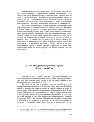 El historiador inglés Lord Acton acuñó aquella famosa frase que dice
que “el poder corrompe, y el poder absoluto corrompe absolutamente.” 123 No
coincido con Acton: pienso que el poder más bien ayuda a revelar, pero no
causa, la realidad sicológica y humana con frecuencia altanera y abusiva de
quien accede a él. Y ese proceso de revelar resulta de aquellas experiencias
reforzantes, en virtud de las cuales el poderoso se siente crecientemente
menos impulsado a ocultar y a cuestionar sus mecanismos de compensación.
Una tercera barrera a la fácil y pronta aceptación del nuevo paradigma
propuesto por Heifetz radica en una marcada tendencia en muchos pensadores
y actores sociales y políticos a asignar preeminente importancia, en la
búsqueda de cambios y mejoras, a los factores institucionales –constituciones,
leyes, políticas públicas, reglamentos- antes que a factores culturales –ideas,
creencias, valores y actitudes. Hace algunos años, fui invitado a participar en
un panel en televisión que analizaban una serie de reformas políticas en
América Latina, y comenté que me parece difícil generar reformas que
democraticen el proceso político a través de partidos políticos que no son
democráticos. Un prominente politólogo y amigo, sentado a mi lado,
inmediatamente expresó su acuerdo conmigo, y agregó que la solución a ese
problema sería pasar una ley que obligue a los partidos políticos a ser más
democráticos.

X. Una estrategia para impulsar la adopción
del nuevo paradigma

Ante esas y otras eventuales barreras, es importante bosquejar una
estrategia que logre vencerlas e impulsar la adopción del nuevo paradigma por
cada vez más personas, tanto sujetas a que su trabajo adaptativo sea
movilizado como en capacidad el de otros.
La estrategia que acá se propone contempla contribuciones a la
generación de cuatro grandes tipos de cambios: mayor apertura y flexibilidad
mental en general, que buscaría atenuar la natural tendencia a resistir el
cambio; menor tendencia a buscar respuestas y soluciones de parte de figuras
de autoridad, que nace del reconocimiento por parte de cada vez más personas
de los profundos inconvenientes del subdesarrollo sicológico y emocional,
que tiende a generar la propensión a la sumisión y la consecuente “búsqueda
de respuestas fáciles”; una creciente voluntad de parte de quienes tienen poder
e influencia de no imponerse ni pretender ser las fuentes principales de
respuestas y soluciones, cuyas bases incluyan la comprensión de los
                                                        
123  

 

Lord  John  Acton  (1834‐1902)  fue  Profesor  de  Historia  en  la  Universidad  de  Cambridge. 
Pronunció su famosa frase en el transcurso de una conferencia en dicha Universidad 

46

 