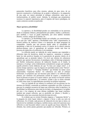potenciales beneficios para ellos mismos, además de para otros, de un
ejercicio constructivo y heifetziano de su poder e influencia; y la asignación
de una cada vez mayor prioridad al enfoque culturalista, antes que al
institucionalista, al cambio social. Además, la estrategia que proponemos
reconoce la especial importancia, para el impulso del nuevo paradigma, de
cuatro contextos sociales en particular.

Mayor apertura y flexibilidad
La apertura y la flexibilidad pueden ser estimuladas en las personas
desde su temprana infancia, principalmente por padres, madres y profesores,
pero también, a veces en grado importante, por otros adultos incluidos
abuelos, vecinos, amigos de la familia, etc.
La apertura y la flexibilidad mental son actitudes, no conocimientos:
no es que uno “sabe” apertura y flexibilidad como “sabe” trigonometría, la
historia política de América Latina o la operación de algún programa de
computador. Aquello que una persona puede saber es susceptible de
aprendizaje a base de la enseñanza activa, al interior de la clásica relación
profesor-alumno, pero el aprendizaje de actitudes resulta más bien de
procesos de inducción a la reflexión y/o de modelaje.
La reflexión puede ser inducida de varias maneras que responden a
diferentes tipos de incentivos, desde los negativos –amenazas y castigoshasta los más positivos basados en la generación de genuino interés en el
aprendizaje que se pretende inducir. Un nivel aun mínimo de coherencia
requiere que quienes favorecemos el paradigma sobre el liderazgo propuesto
por Heifetz rechacemos procesos de inducción basados en el miedo, la
amenaza y el castigo: sería evidentemente contradictorio acoger, por ejemplo,
aquella primitiva teoría didáctica de que “la letra con sangre entra”, y al
mismo tiempo oponerse a que las figuras de autoridad actúen como “héroes”,
“guardianes”, “tutores” o “Grandes Hombres” que brindan las tantas veces
mencionadas “respuestas fáciles”. En coherencia con todo el enfoque
heifetziano, la propuesta que acá hacemos para inducir a la reflexión pasa,
primero, por mantener una permanente actitud de respeto y consideración
hacia la persona en quien se la quiere inducir, que incluye no hacerle sentirse
ni juzgada ni menospreciada y, al contrario, ayudar a que se sienta valorada
en, entre otras cosas, su capacidad para encontrar sus propias respuestas.
Una vez lograda de esa manera la confianza con esa persona (en los
términos de Heifetz, construido un ambiente contenedor con ella), el proceso
pasa por la compleja secuencia de lograr que reflexione sobre la apertura y la
flexibilidad, las diferencias entre éstas de un lado y el dogmatismo y la rigidez
del otro, y los orígenes de estas últimas realidades; que luego concluya,
también por propia reflexión, que es preferible ser abierto y flexible y,
finalmente, tome una consciente decisión de tratar de serlo.
Es evidente que no existen fórmulas mágicas o “respuestas fáciles” a
la pregunta de cómo lograr inducir a alguien a llevar a cabo esa serie de
reflexiones. En el fondo, cada proceso de inducción de este tipo es único, en
función de las realidades sicológicas, también únicas, tanto de la persona cuya
reflexión se está buscando inducir como de aquella que busca inducirla. No
obstante, hay ciertas pautas generales que pueden ser ofrecidas. Primero, es
 

47

 