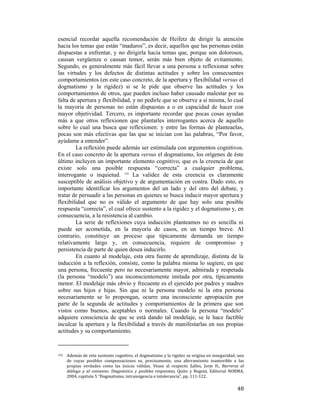 esencial recordar aquella recomendación de Heifetz de dirigir la atención
hacia los temas que están “maduros”, es decir, aquellos que las personas están
dispuestas a enfrentar, y no dirigirla hacia temas que, porque son dolorosos,
causan vergüenza o causan temor, serán más bien objeto de evitamiento.
Segundo, es generalmente más fácil llevar a una persona a reflexionar sobre
las virtudes y los defectos de distintas actitudes y sobre los consecuentes
comportamientos (en este caso concreto, de la apertura y flexibilidad versus el
dogmatismo y la rigidez) si se le pide que observe las actitudes y los
comportamientos de otros, que pueden incluso haber causado malestar por su
falta de apertura y flexibilidad, y no pedirle que se observe a sí misma, lo cual
la mayoría de personas no están dispuestas a o en capacidad de hacer con
mayor objetividad. Tercero, es importante recordar que pocas cosas ayudan
más a que otros reflexionen que plantarles interrogantes acerca de aquello
sobre lo cual una busca que reflexionen: y entre las formas de planteaelas,
pocas son más efectivas que las que se inician con las palabras, “Por favor,
ayúdame a entender”.
La reflexión puede además ser estimulada con argumentos cognitivos.
En el caso concreto de la apertura versus el dogmatismo, los orígenes de éste
último incluyen un importante elemento cognitivo, que es la creencia de que
existe solo una posible respuesta “correcta” a cualquier problema,
interrogante o inquietud. 124 La validez de esta creencia es claramente
susceptible de análisis objetivo y de argumentación en contra. Dado esto, es
importante identificar los argumentos del un lado y del otro del debate, y
tratar de persuadir a las personas en quienes se busca inducir mayor apertura y
flexibilidad que no es válido el argumento de que hay solo una posible
respuesta “correcta”, el cual ofrece sustento a la rigidez y el dogmatismo y, en
consecuencia, a la resistencia al cambio.
La serie de reflexiones cuya inducción planteamos no es sencilla ni
puede ser acometida, en la mayoría de casos, en un tiempo breve. Al
contrario, constituye un proceso que típicamente demanda un tiempo
relativamente largo y, en consecuencia, requiere de compromiso y
persistencia de parte de quien desea inducirlo.
En cuanto al modelaje, esta otra fuente de aprendizaje, distinta de la
inducción a la reflexión, consiste, como la palabra misma lo sugiere, en que
una persona, frecuente pero no necesariamente mayor, admirada y respetada
(la persona “modelo”) sea inconscientemente imitada por otra, típicamente
menor. El modelaje más obvio y frecuente es el ejercido por padres y madres
sobre sus hijos e hijas. Sin que ni la persona modelo ni la otra persona
necesariamente se lo propongan, ocurre una inconsciente apropiación por
parte de la segunda de actitudes y comportamientos de la primera que son
vistos como buenos, aceptables o normales. Cuando la persona “modelo”
adquiere consciencia de que se está dando tal modelaje, se le hace factible
inculcar la apertura y la flexibilidad a través de manifestarlas en sus propias
actitudes y su comportamiento.
                                                        
124  

 

Además de este sustento cognitivo, el dogmatismo y la rigidez se origina en inseguridad, una 
de  cuyas  posibles  compensaciones  es,  precisamente,  una  aferramiento  inamovible  a  las 
propias  verdades  como  las  únicas  válidas.  Véase  al  respecto  Zalles,  Jorje  H.,  Barreras  al 
diálogo  y  al  consenso:  Diagnóstico  y  posibles  respuestas,  Quito  y  Bogotá,  Editorial  NORMA, 
2004, capítulo 5 “Dogmatismo, intransigencia e intolerancia”, pp. 111‐122. 

48

 