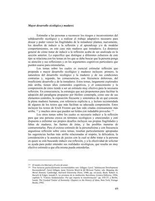 Mayor desarrollo sicológico y madurez

Estimular a las personas a reconocer los riesgos e inconvenientes del
subdesarrollo sicológico y a realizar el trabajo adaptativo necesario para
desear y poder vencer las fragilidades de la inmadurez plantea, nuevamente,
los desafíos de inducir a la reflexión y al aprendizaje y/o de modelar
comportamientos, en este caso más maduros que inmaduros. La dinámica
general de cómo tratar de inducir a la reflexión acaba de ser analizada en la
sección anterior. Lo específico que distingue a diferentes esfuerzos de este
tipo se relaciona con los temas en los que se debe buscar que la persona ponga
su atención y sus reflexiones y en los argumentos cognitivos particulares que
pueden usarse para estimularlas.
Los temas sobre los cuales es esencial estimular reflexión que
propenda a mayor desarrollo sicológico y madurez incluyen: primero, la
naturaleza del desarrollo sicológico y la madurez y de sus condiciones
contrarias y, segundo, las consecuencias, con frecuencia dolorosas, del
insuficiente desarrollo y de la inmadurez. Estos temas, largamente explorados
más arriba, tienen altos contenidos cognitivos, y el conocimiento y la
comprensión de estos tiende a ser un estímulo muy efectivo para la necesaria
reflexión. En consecuencia, la estrategia que acá proponemos para facilitar la
adopción del paradigma propuesto por Heifetz contempla, como uno de sus
elementos centrales, la exposición frecuente y sistemática de en qué consiste
la plena madurez humana, con referencia explícita a, y lectura recomendada
de algunos de los textos que más facilitan su adecuada comprensión. Estos
incluyen los textos de Erich Fromm que han sido citadas extensamente más
arriba, 125 y muchos otros que pueden ser leídos con indudable provecho. 126
Los otros temas sobre los cuales es necesario inducir a la reflexión
para que una persona crezca en términos sicológicos y emocionales y esté
dispuesta a enfrentar sus propios desafíos incluyen sus propias fragilidades y
faltas de madurez, las fuentes de éstas, y las posibles maneras de
contrarrestarlas. Para el exitoso estímulo de la personalísima y con frecuencia
angustiosa reflexión sobre estos temas, resultan particularmente apropiadas
las sugerencias hechas más arriba relacionadas al respeto, la delicadeza, la
consideración y la ausencia de juicios con la cual se debe tratar a la persona
en quien se está buscando inducir esa reflexión, y a la efectividad de solicitar
su ayuda para poder entender sus realidades sicológicas, que resulta un muy
efectivo estímulo a que ella misma pueda entenderlas.

                                                        
125  
126

 

 

El miedo a la libertad, y El arte de amar. 
Tres lecturas  particularmente recomendables son:  Gilligan, Carol, “Adolescent Development 
Reconsidered”,  Carol  Gilligan,  Janie  Victoria  Ward  &  Jill  McLean  Taylor,  eds.  Mapping  the 
Moral  Domain,  Cambridge,  Harvard  University  Press,  1988,  pp.  vii‐xxxix;  Bush,  Robert  A. 
Baruch  &  Folger,  Joseph  P.,  La  promesa  de  la  mediación,  Barcelona,  Granica  Editores,  1996, 
capítulo  9,  “Valores fundamentales: Por qué importa la transformación” pp.  333‐37;  y  Berlin, 
Isaiah, The Crooked Timber of Humanity: Chapters in the History of Ideas, New York, Vintage 
Books, 1992.  

49

 