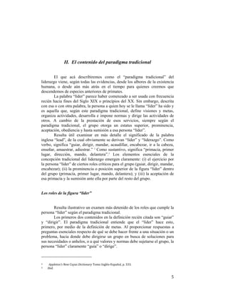 II. El contenido del paradigma tradicional
El que acá describiremos como el “paradigma tradicional” del
liderazgo viene, según todas las evidencias, desde los albores de la existencia
humana, o desde aún más atrás en el tiempo para quienes creemos que
descendemos de especies anteriores de primates.
La palabra “líder” parece haber comenzado a ser usada con frecuencia
recién hacia fines del Siglo XIX o principios del XX. Sin embargo, descrita
con esa o con otra palabra, la persona a quien hoy se le llama “líder” ha sido y
es aquella que, según este paradigma tradicional, define visiones y metas,
organiza actividades, desarrolla e impone normas y dirige las actividades de
otros. A cambio de la prestación de esos servicios, siempre según el
paradigma tradicional, el grupo otorga un estatus superior, prominencia,
aceptación, obediencia y hasta sumisión a esa persona “líder”.
Resulta útil examinar en más detalle el significado de la palabra
inglesa “lead”, de la cual obviamente se derivan “líder” y “liderazgo”. Como
verbo, significa “guiar, dirigir, mandar, acaudillar, encabezar, ir a la cabeza,
enseñar, amaestrar, adiestrar.” 2 Como sustantivo, significa “primacía, primer
lugar, dirección, mando, delantera”.3 Los elementos esenciales de la
concepción tradicional del liderazgo emergen claramente: (i) el ejercicio por
la persona “líder” de ciertos roles críticos para el grupo (guiar, dirigir, mandar,
encabezar); (ii) la prominencia o posición superior de la figura “líder” dentro
del grupo (primacía, primer lugar, mando, delantera); y (iii) la aceptación de
esa primacía y la sumisión ante ella por parte del resto del grupo.

Los roles de la figura “líder”

Resulta ilustrativo un examen más detenido de los roles que cumple la
persona “líder” según el paradigma tradicional.
Los primeros dos contenidos en la definición recién citada son “guiar”
y “dirigir”. El paradigma tradicional entiende que el “líder” hace esto,
primero, por medio de la definición de metas. Al proporcionar respuestas a
preguntas esenciales respecto de qué se debe hacer frente a una situación o un
problema, hacia donde debe dirigirse un grupo en busca de soluciones para
sus necesidades o anhelos, o a qué valores y normas debe sujetarse el grupo, la
persona “líder” claramente “guía” o “dirige”.
                                                        
2  
3 

 

Appleton’s New Cuyas Dictionary Tomo Inglés‐Español, p. 333. 
Ibid. 

5

 