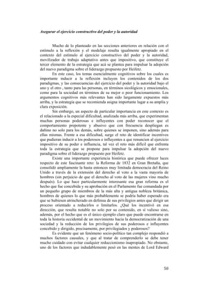 Asegurar el ejercicio constructivo del poder y la autoridad

Mucho de lo planteado en las secciones anteriores en relación con el
estímulo a la reflexión y el modelaje resulta igualmente apropiado en el
contexto del estímulo al ejercicio constructivo del poder y la autoridad,
movilizador de trabajo adaptativo antes que impositivo, que constituye el
tercer elemento de la estrategia que acá se plantea para impulsar la adopción
del nuevo paradigma sobre el liderazgo propuesto por Heifetz.
En este caso, los temas esencialmente cognitivos sobre los cuales es
importante inducir a la reflexión incluyen los contenidos de los dos
paradigmas, y las consecuencias del ejercicio del poder y la autoridad bajo el
uno y el otro , tanto para las personas, en términos sicológicos y emocionales,
como para la sociedad en términos de su mejor o peor funcionamiento. Los
argumentos cognitivos más relevantes han sido largamente expuestos más
arriba, y la estrategia que se recomienda asigna importante lugar a su amplia y
clara exposición.
Sin embargo, un aspecto de particular importancia en este contexto es
el relacionado a la especial dificultad, analizada más arriba, que experimentan
muchas personas poderosas e influyentes con poder reconocer que el
comportamiento prepotente y abusivo que con frecuencia despliegan es
dañino no solo para los demás, sobre quienes se imponen, sino además para
ellas mismas. Frente a esa dificultad, surge el reto de identificar incentivos
que pudieran inducir a los poderosos e influyentes a que renuncien al ejercicio
impositivo de su poder e influencia, tal vez el reto más difícil que enfrenta
toda la estrategia que se propone para impulsar la adopción del nuevo
paradigma sobre el liderazgo propuesto por Heifetz.
Existe una importante experiencia histórica que puede ofrecer luces
respecto de este fascinante reto: la Reforma de 1832 en Gran Bretaña, que
consolidó ampliamente la hasta entonces muy limitada democracia del Reino
Unido a través de la extensión del derecho al voto a la vasta mayoría de
hombres (sin perjuicio de que el derecho al voto de las mujeres vino mucho
después). Lo que hace particularmente interesante esa gran reforma es el
hecho que fue concebida y su aprobación en el Parlamento fue comandada por
un pequeño grupo de miembros de la más alta y antigua nobleza británica,
hombres de quienes lo que más probablemente se podría haber esperado era
que se hubiesen atrincherado en defensa de sus privilegios antes que dirigir un
proceso orientado a reducirlos o limitarlos. ¿Qué los incentivó en esa
dirección, que resulta notable no solo por su contenido, en sí valioso sino,
además, por el hecho que es el único ejemplo claro que puede encontrarse en
toda la historia occidental de un movimiento hacia la democratización de una
sociedad y la reducción de los privilegios de sus poderosos e influyentes
concebido y dirigido, precisamente, por privilegiados y poderosos?
Es evidente que un fenómeno socio-político tan complejo respondió a
muchos factores causales, y que al tratar de comprenderlo se debe tener
mucho cuidado con evitar cualquier reduccionismo inapropiado. No obstante,
uno de los factores que indudablemente pesó en las mentes de Lord Edward

 

50

 
