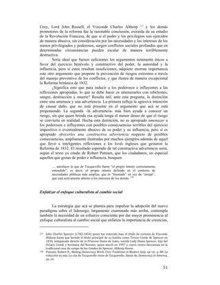 Grey, Lord John Russell, el Vizconde Charles Althorp 127 y los demás
promotores de la reforma fue la razonable conclusión, extraída de su estudio
de la Revolución Francesa, de que si el poder y los privilegios son ejercidos
de manera abusiva, sin consideración por las necesidades y los intereses de los
menos privilegiados y poderosos, surgen conflictos sociales profundos que en
determinadas circunstancias pueden escalar de manera terriblemente
destructiva.
Sería ideal que fuesen suficientes los argumentos netamente éticos a
favor del ejercicio benévolo y constructivo del poder, la autoridad y la
influencia, pero si estos resultan insuficientes, adquiere enorme importancia
este otro argumento que propone la prevención de riesgos extremos a través
del manejo preventivo de los conflictos, y que ilustra de manera excepcional
la Reforma británica de 1832.
¿Significa esto que para inducir a los poderosos e influyentes a las
reflexiones apropiadas, lo que se debe hacer es amenazarles con rebeliones,
sangre, destrucción y muerte? Resulta útil, ante esta pregunta, la distinción
entre una amenaza y una advertencia. La primera refleja la agresiva intención
de causar daño, que no está presente en el argumento que acá se está
proponiendo. La segunda –la advertencia- más bien ayuda a conocer un
riesgo, sin que quien brinda esa ayuda tenga el menor deseo de que el riesgo
se convierta en realidad. Hecha esta distinción, no es apropiado amenazar a
los poderosos e influyentes con posibles consecuencias terribles del ejercicio
impositivo o eventualmente abusivo de su poder y su influencia, pero sí es
apropiado ofrecerles una constructiva advertencia respecto de posibles
consecuencias, ampliamente ilustradas por muchos ejemplos además de aquel
que llevó a inteligentes reflexiones a los lords ingleses que gestaron la
Reforma de 1832. El resultado esperado de tal constructiva advertencia sería,
según el texto ya citado de Robert Putnam, que los ciudadanos, en especial
aquellos que gozan de poder e influencia, busquen
… satisfacer lo que de Tocqueville llamó “el propio interés correctamente
entendido”, es decir, el propio interés definido en el contexto de
necesidades públicas más amplias, que es “ilustrado” en vez de “miope”,
que está activamente abierto a los intereses de los demás. 128

Enfatizar el enfoque culturalista al cambio social

La estrategia que acá se plantea para impulsar la adopción del nuevo
paradigma sobre el liderazgo, largamente examinada más arriba, contempla
también la necesidad de un esfuerzo consciente por dar mayor prominencia al
enfoque culturalista al cambio social que enfatiza la importancia de creencias,
                                                        
127 

John Charles Spencer (1782‐1854) quien fue conocido bajo el título de cortesía de Vizconde 
Althorp hasta que heredó el título principal de su familia como Tercer Conde de Spencer en 
1834, antepasado directo de la Princesa Diana de Gales, nacida  Lady Diana Spencer, hija del 
Octavo  Conde  y  hermana  del  Noveno,  quien  murió  en  1997  y  cuyos  restos  descansan  en  la 
tradicional casa de campo de los Condes de Spencer, Althorp House. 
128   Putnam, Robert D.,  Making Democracy Work; Civic Traditions in Modern Italy, op. cit., p. 88. La 
trducción es mía. La cita de Tocqueville viene de Tocqueville, Alexis de, Democracy in America, 
op. cit. 

 

51

 