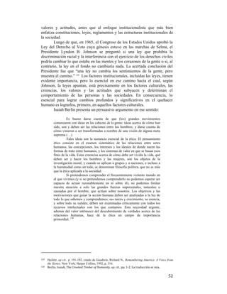 valores y actitudes, antes que al enfoque institucionalista que más bien
enfatiza constituciones, leyes, reglamentos y las estructuras institucionales de
la sociedad.
Luego de que, en 1965, el Congreso de los Estados Unidos aprobó la
Ley del Derecho al Voto cuya génesis estuvo en las marchas de Selma, el
Presidente Lyndon B. Johnson se preguntó si una ley que prohibía la
discriminación racial y la interferencia con el ejercicio de los derechos civiles
podría cambiar lo que estaba en las mentes y los corazones de la gente o si, al
contrario, la ley en el fondo no cambiaría nada. La acertada conclusión del
Presidente fue que “una ley no cambia los sentimientos de la gente, pero
muestra el camino.” 129 Los factores institucionales, incluidas las leyes, tienen
evidente importancia, pero lo esencial en ese camino hacia el cual, según
Johnson, la leyes apuntan, está precisamente en los factores culturales, las
creencias, los valores y las actitudes que subyacen y determinan el
comportamiento de las personas y las sociedades. En consecuencia, lo
esencial para lograr cambios profundos y significativos en el quehacer
humano es lograrlos, primero, en aquellos factores culturales.
Isaiah Berlin presenta un persuasivo argumento en ese sentido:
Es bueno darse cuenta de que (los) grandes movimientos
comenzaron con ideas en las cabezas de la gente: ideas acerca de cómo han
sido, son y deben ser las relaciones entre los hombres; y darse cuenta de
cómo vinieron a ser transformadas a nombre de una visión de alguna meta
suprema (…)
Tales ideas son la sustancia esencial de la ética. El pensamiento
ético consiste en el examen sistemático de las relaciones entre seres
humanos, las concepciones, los intereses y los ideales de donde nacen las
formas de trato entre humanos, y los sistemas de valor en que se basan esos
fines de la vida. Estas creencias acerca de cómo debe ser vivida la vida, qué
deben ser y hacer los hombres y las mujeres, son los objetos de la
investigación moral; y cuando se aplican a grupos y a naciones, e incluso a
la humanidad como un todo, se denominan filosofía política, que no es más
que la ética aplicada a la sociedad.
Si pretendemos comprender el frecuentemente violento mundo en
el que vivimos (y si no pretendemos comprenderlo no podemos esperar ser
capaces de actuar razonablemente en ni sobre él), no podemos limitar
nuestra atención a solo las grandes fuerzas impersonales, naturales o
causadas por el hombre, que actúan sobre nosotros. Los objetivos y las
motivaciones que guían la acción humana deben ser analizadas a la luz de
todo lo que sabemos y comprendemos; sus raíces y crecimiento, su esencia,
y sobre todo su validez, deben ser examinadas críticamente con todos los
recursos intelectuales con los que contamos. Esta necesidad urgente,
además del valor intrínseco del descubrimiento de verdades acerca de las
relaciones humanas, hace de la ética un campo de importancia
primordial. 130

                                                        
129  

Heifetz, op cit., p. 191-192, citado de Goodwin, Richard N., Remembering America: A Voice from
the Sixties, New York, Harper Collins, 1992, p. 316.  
130   Berlin, Isaiah, The Crooked Timber of Humanity, op. cit., pp. 1‐2. La traducción es mía.  

 

52

 