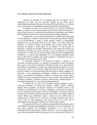 Los contextos críticos para el nuevo liderazgo

Cerramos el bosquejo de la estrategia que acá se propone con la
sugerencia de cuáles son los contextos sociales en los cuales parece
especialmente importante introducir las ideas de Ronald Heifetz y, así, buscar
que se conviertan en el paradigma dominante del mundo contemporáneo.
El primero de estos es el contexto familiar, en el cual la autoridad de
padres y madres es con frecuencia ejercida de manera altamente impositiva,
pero, porque tiende a la construcción de ambientes contenedores muy fuertes,
podría permitir un altísimo nivel de movilización de trabajo adaptativo.
Comencemos con una situación frecuente: el conflicto que surge entre
un niño pequeño y su papá o mamá cuando el niño pretende meter los deditos
en un tomacorrientes, y papá y mamá quieren evitarle la desagradable
experiencia de una descarga eléctrica de 110 voltios. Los padres tienen dos
opciones. La primera consiste en prohibirle que lo haga, incluso bajo la
amenaza de castigos y hasta golpes en las manitos. La otra consiste en
advertirle, explicarle las posibles consecuencias (una forma muy efectiva de
explicarlas es pedirle que chupe una pila, lo cual le producirá una instante
descarga de 15 voltios que no le hará ningún daño pero será indudablemente
ilustrativa), y, lo que es más importante si no se ha logrado disuadirlo, dejar
que el niño meta los deditos para luego ayudarle a comprender por qué se
intentaba convencerlo de que no lo haga.
La marcada tendencia de la mayoría de padres y madres va en
dirección a la primera opción, y a calificar a la segunda de cruel e inhumana.
Pero ¿qué es más cruel e inhumano? ¿Proteger al niño de un mal momento
pero inhibir su aprendizaje y consecuente capacidad para protegerse él mismo
el resto de su vida? O, al contrario, ¿dejar que sufra un mal rato, si insiste en
meter los deditos en el tomacorrientes, pero movilizar su trabajo adaptativo en
dirección a varios aprendizajes importantes, incluidos el reconocimiento de
riesgos, la necesidad de aprender a cuidarse, y el hecho que cuando papá o
mamá le dicen que no debe hacer algo, no es por “malos” sino porque quieren
ayudarle a aprender a cuidarse él mismo, satisfaciendo, simultáneamente, su
necesidad de seguridad y su necesidad de independencia?
A medida que ese niño vaya creciendo, surgirán múltiples temas y
situaciones análogas –la elección de amigos y amigas, salidas a diversos
lugares, horas de salida y de regreso, atención a los estudios, orden en sus
comidas, en su habitación, en sus horas, disciplina y respeto por las reglas de
la casa, elección de enamoradas, elecciones ideológicas y religiosas, elección
de carrera universitaria, elección de pareja seria- frente a las cuales surgirá el
mismo dilema que enfrentaron papá y mamá con los deditos ante el
tomacorrientes: decidir por él, o movilizar su trabajo adaptativo para que se
vuelva cada vez más competente para desenvolverse en la vida, aun (o
especialmente) cuando papá y mamá ya no estén ahí para cuidarlo.
El segundo contexto en el cual parece especialmente importante pensar
en introducir la propuesta paradigmática de Heifetz es el de la educación. La
más clara expresión del paradigma heifetziano en el aula sería la
reintroducción del denominado “método socrático”, en lo que puede parecer
una irónica circularidad dada la fuerza que tuvieron las ideas de Platón en la
 

53

 