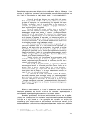 formulación y perpetuación del paradigma tradicional sobre el liderazgo. Para
precisar la propuesta, reproduzco a continuación un artículo que publiqué en
EL COMERCIO de Quito en 2009 bajo el título “El método socrático”:
Cuenta la leyenda que Sócrates, cuya madre había sido partera,
hacía analogía entre la actividad de ella y la de él, señalando que, así como
su madre no engendraba a las criaturas a las que traía al mundo, sino que se
limitaba a ayudarles a nacer, él no ponía ideas en las mentes de sus
discípulos, sino que les ayudaba a que lleguen a sus propias conclusiones y
a que luego las expresen con claridad.
Esa es la esencia del método socrático, tanto en la educación
formal como en la informal que ocurre entre padres e hijos, entre jefes y
subalternos e, incluso, entre amigos. El “profesor” socrático no pretende
enseñar. No parte de la premisa que él ve mientras el otro está ciego, o que
solo él tiene las respuestas. Lo que hace un buen profesor socrático, a través
de la pregunta, la analogía, la sugerencia y el comentario positivo, es
estimular la reflexión de quienes están en la hermosa aventura de descubrir,
de adquirir conocimientos y de gradualmente ir formulando su propia visión
de la realidad y de cómo mejor relacionarse con ella.
En el extremo, un buen profesor socrático no pretende que sus
estudiantes “aprendan” nada, en el sentido tradicional de “aprender”, que
incluye el que luego se les tome un examen y ellos repitan lo que han
“aprendido”, con frecuencia de memoria y sin mediar la más mínima
comprensión, cumpliendo con esa brillante pero espantosa descripción que
hace Francisco Febres Cordero de la educación en nuestros países, según la
cual “las ideas pasan del cuaderno del profesor al cuaderno del estudiante,
sin pasar por las mentes de ninguno de los dos.”
Muchos entienden por “bien educada” a una persona que puede
recitar los nombres de los reyes de Francia, las capitales de los países del
mundo o los títulos de las obras maestras de la literatura universal aun si
nunca ha leído ninguna de ellas.
Bien educada, en el espíritu socrático, es la persona que, habiendo
sido estimulada a creer en sus propias reflexiones y en la validez de sus
propias ideas, se atreve a pensar, llega a sus propias creencias y
convicciones morales, que siempre serán más firmes que las impuestas
desde fuera a base del miedo, y, en su mayor independencia sicológica, es
capaz de amar y no solo de desear ser amada.
No todos están de acuerdo con el método socrático. Al contrario,
muchos lo cuestionan, hasta ferozmente. Alguna vez, cuando cuestioné el
poco espacio que sus ideas parecían dejar para la libertad en la educación,
un asesor extranjero de una facultad de educación en el país me dijo
“Hermano, liberas gente, creas caos.” Se hace difícil decidir cuál miedo a la
libertad es peor: el de quien teme ser libre, o el de quien teme tener personas
libres a su alrededor. 131

El tercer contexto social en el cual es importante tratar de introducir el
paradigma propuesto por Heifetz es el de las empresas, organizaciones e
instituciones, cuya especial prioridad deriva de varios hechos.
Primero, a diferencia de lo que ocurría hasta hace un par de siglos,
cuando casi toda la población adulta del mundo (y muchos niños también) se
dedicaba a la agricultura o a las artesanías en unidades de producción
pequeñas y hasta unipersonales o unifamiliares, una inmensa mayoría de la
humanidad adulta contemporánea trabaja en empresas e instituciones públicas
                                                        
131  

 

EL COMERCIO, Quito, Jueves 15 de octubre de 2009, p. 11. 

54

 