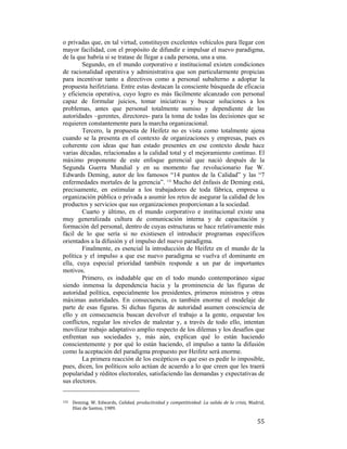 o privadas que, en tal virtud, constituyen excelentes vehículos para llegar con
mayor facilidad, con el propósito de difundir e impulsar el nuevo paradigma,
de la que habría si se tratase de llegar a cada persona, una a una.
Segundo, en el mundo corporativo e institucional existen condiciones
de racionalidad operativa y administrativa que son particularmente propicias
para incentivar tanto a directivos como a personal subalterno a adoptar la
propuesta heifetziana. Entre estas destacan la consciente búsqueda de eficacia
y eficiencia operativa, cuyo logro es más fácilmente alcanzado con personal
capaz de formular juicios, tomar iniciativas y buscar soluciones a los
problemas, antes que personal totalmente sumiso y dependiente de las
autoridades –gerentes, directores- para la toma de todas las decisiones que se
requieren constantemente para la marcha organizacional.
Tercero, la propuesta de Heifetz no es vista como totalmente ajena
cuando se la presenta en el contexto de organizaciones y empresas, pues es
coherente con ideas que han estado presentes en ese contexto desde hace
varias décadas, relacionadas a la calidad total y el mejoramiento continuo. El
máximo proponente de este enfoque gerencial que nació después de la
Segunda Guerra Mundial y en su momento fue revolucionario fue W.
Edwards Deming, autor de los famosos “14 puntos de la Calidad” y las “7
enfermedades mortales de la gerencia”. 132 Mucho del énfasis de Deming está,
precisamente, en estimular a los trabajadores de toda fábrica, empresa u
organización pública o privada a asumir los retos de asegurar la calidad de los
productos y servicios que sus organizaciones proporcionan a la sociedad.
Cuarto y último, en el mundo corporativo e institucional existe una
muy generalizada cultura de comunicación interna y de capacitación y
formación del personal, dentro de cuyas estructuras se hace relativamente más
fácil de lo que sería si no existiesen el introducir programas específicos
orientados a la difusión y el impulso del nuevo paradigma.
Finalmente, es esencial la introducción de Heifetz en el mundo de la
política y el impulso a que ese nuevo paradigma se vuelva el dominante en
ella, cuya especial prioridad también responde a un par de importantes
motivos.
Primero, es indudable que en el todo mundo contemporáneo sigue
siendo inmensa la dependencia hacia y la prominencia de las figuras de
autoridad política, especialmente los presidentes, primeros ministros y otras
máximas autoridades. En consecuencia, es también enorme el modelaje de
parte de esas figuras. Si dichas figuras de autoridad asumen consciencia de
ello y en consecuencia buscan devolver el trabajo a la gente, orquestar los
conflictos, regular los niveles de malestar y, a través de todo ello, intentan
movilizar trabajo adaptativo amplio respecto de los dilemas y los desafíos que
enfrentan sus sociedades y, más aún, explican qué lo están haciendo
conscientemente y por qué lo están haciendo, el impulso a tanto la difusión
como la aceptación del paradigma propuesto por Heifetz será enorme.
La primera reacción de los escépticos es que eso es pedir lo imposible,
pues, dicen, los políticos solo actúan de acuerdo a lo que creen que les traerá
popularidad y réditos electorales, satisfaciendo las demandas y expectativas de
sus electores.
                                                        
132  

 

Deming.  W.  Edwards,  Calidad,  productividad  y  competitividad:  La  salida  de  la  crisis,  Madrid, 
Díaz de Santos, 1989.   

55

 
