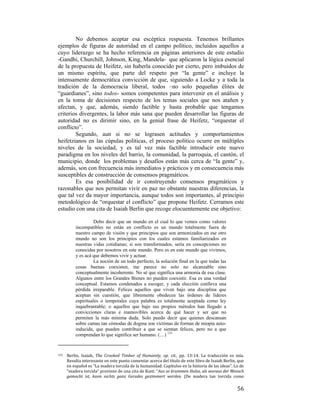 No debemos aceptar esa escéptica respuesta. Tenemos brillantes
ejemplos de figuras de autoridad en el campo político, incluidos aquellos a
cuyo liderazgo se ha hecho referencia en páginas anteriores de este estudio
-Gandhi, Churchill, Johnson, King, Mandela- que aplicaron la lógica esencial
de la propuesta de Heifetz, sin haberla conocido por cierto, pero imbuidos de
un mismo espíritu, que parte del respeto por “la gente” e incluye la
intensamente democrática convicción de que, siguiendo a Locke y a toda la
tradición de la democracia liberal, todos –no solo pequeñas élites de
“guardianes”, sino todos- somos competentes para intervenir en el análisis y
en la toma de decisiones respecto de los temas sociales que nos atañen y
afectan, y que, además, siendo factible y hasta probable que tengamos
criterios divergentes, la labor más sana que pueden desarrollar las figuras de
autoridad no es dirimir sino, en la genial frase de Heifetz, “orquestar el
conflicto”.
Segundo, aun si no se lograsen actitudes y comportamientos
heifetzianos en las cúpulas políticas, el proceso político ocurre en múltiples
niveles de la sociedad, y es tal vez más factible introducir este nuevo
paradigma en los niveles del barrio, la comunidad, la parroquia, el cantón, el
municipio, donde los problemas y desafíos están más cerca de “la gente” y,
además, son con frecuencia más inmediatos y prácticos y en consecuencia más
susceptibles de construcción de consensos pragmáticos.
Es esa posibilidad de ir construyendo consensos pragmáticos y
razonables que nos permitan vivir en paz no obstante nuestras diferencias, la
que tal vez da mayor importancia, aunque todos son importantes, al principio
metodológico de “orquestar el conflicto” que propone Heifetz. Cerramos este
estudio con una cita de Isaiah Berlin que recoge elocuentemente ese objetivo:
Debo decir que un mundo en el cual lo que vemos como valores
incompatibles no están en conflicto es un mundo totalmente fuera de
nuestro campo de visión y que principios que son armonizados en ese otro
mundo no son los principios con los cuales estamos familiarizados en
nuestras vidas cotidianas; si son transformados, sería en concepciones no
conocidas por nosotros en este mundo. Pero es en este mundo que vivimos,
y es acá que debemos vivir y actuar.
La noción de un todo perfecto, la solución final en la que todas las
cosas buenas coexisten, me parece no solo no alcanzable sino
conceptualmente incoherente. No sé que significa una armonía de esa clase.
Algunos entre los Grandes Bienes no pueden coexistir. Esa es una verdad
conceptual. Estamos condenados a escoger, y cada elección conlleva una
pérdida irreparable. Felices aquellos que viven bajo una disciplina que
aceptan sin cuestión, que libremente obedecen las órdenes de líderes
espirituales o temporales cuya palabra es totalmente aceptada como ley
inquebrantable; o aquellos que bajo sus propios métodos han llegado a
convicciones claras e inamovibles acerca de qué hacer y ser que no
permiten la más mínima duda. Solo puedo decir que quienes descansan
sobre camas tan cómodas de dogma son víctimas de formas de miopía autoinducida, que pueden contribuir a que se sientan felices, pero no a que
comprendan lo que significa ser humano. (…) 133

                                                        
133 

 

Berlin,  Isaiah,  The  Crooked  Timber  of  Humanity,  op.  cit.,  pp.  13‐14.  La  traducción  es  mía. 
Resulta interesante en este punto comentar acerca del título de este libro de Isaiah Berlin, que 
en español es “La madera torcida de la humanidad: Capítulos en la historia de las ideas”. Lo de 
“madera torcida” proviene de una cita de Kant: “Aus so krummen Holze, als woraus der Mensch 
gemacht  ist,  kann  nichts  ganz  Gerades  gezimmert  werden.  (De  madera  tan  torcida  como 

56

 