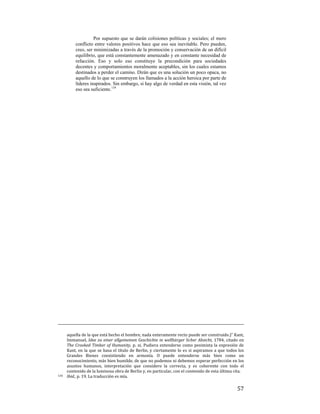 Por supuesto que se darán colisiones políticas y sociales; el mero
conflicto entre valores positivos hace que eso sea inevitable. Pero pueden,
creo, ser minimizadas a través de la promoción y conservación de un difícil
equilibrio, que está constantemente amenazado y en constante necesidad de
refacción. Eso y solo eso constituye la precondición para sociedades
decentes y comportamientos moralmente aceptables, sin los cuales estamos
destinados a perder el camino. Dirán que es una solución un poco opaca, no
aquello de lo que se construyen los llamados a la acción heroica por parte de
líderes inspirados. Sin embargo, si hay algo de verdad en esta visión, tal vez
eso sea suficiente.134

                                                                                                                                                 
aquella de la que está hecho el hombre, nada enteramente recto puede ser construido.)” Kant, 
Immanuel,  Idee  zu  einer  allgemeinen  Geschichte  in  wellbürger  licher  Absicht,  1784,  citado  en 
The  Crooked  Timber  of  Humanity,  p.  xi.  Pudiera  entenderse  como  pesimista  la  expresión  de 
Kant,  en  la  que  se  basa  el  título  de  Berlin,  y  ciertamente  lo  es  si  aspiramos  a  que  todos  los 
Grandes  Bienes  coexistiendo  en  armonía.  O  puede  entenderse  más  bien  como  un 
reconocimiento, más bien humilde, de que no podemos ni debemos esperar perfección en los 
asuntos  humanos,  interpretación  que  considero  la  correcta,  y  es  coherente  con  todo  el 
contenido de la luminosa obra de Berlin y, en particular, con el contenido de esta última cita. 
134   Ibid., p. 19. La traducción es mía. 

 

57

 