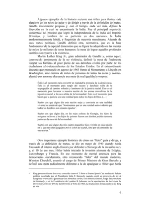 Algunos ejemplos de la historia reciente son útiles para ilustrar este
ejercicio de los roles de guiar y de dirigir a través de la definición de metas.
Gandhi inicialmente propuso y, con el tiempo, cada vez más, definió la
dirección en la cual se encaminaría la India. Fue el principal arquitecto
conceptual del proceso que logró la independencia de la India del Imperio
Británico, y también de su partición en dos naciones, la India
predominantemente hindú, y Paquistán de mayoría musulmana. Además de
esas metas políticas, Gandhi definió otra, normativa, que es la base
fundamental de la especial dimensión que su figura ha adquirido en las mentes
de miles de millones de seres humanos: la meta de lograr aquellos profundos
cambios sin recurrir a la violencia.
Martin Luther King Jr., gran admirador de Gandhi y, como aquel,
convencido proponente de la no violencia, definió la meta de finalmente
romper las barreras al goce pleno de sus derechos civiles por parte de los
ciudadanos afro-descendientes de los Estados Unidos. En el extraordinario
discurso que pronunció en agosto de 1963 frente al Monumento a Lincoln en
Washington, ante cientos de miles de personas de todas las razas y colores,
planteó con enorme elocuencia esa meta de real igualdad y respeto:
Éste es el momento para convertir en realidad la promesa de la democracia.
Éste es el momento para surgir del oscuro y desolado valle de la
segregación al camino soleado y luminoso de la justicia racial. Éste es el
momento para levantar a nuestra nación de las arenas movedizas de la
injusticia racial, a la roca sólida de la hermandad. Éste es el momento para
hacer que la justicia sea una realidad para todos los hijos de Dios. (…)
Sueño con que algún día esta nación surja y convierta en una realidad
viviente su credo de que ‘Sostenemos que es una verdad auto-evidente que
todos los hombres son creados iguales’.
Sueño con que algún día, en las rojas colinas de Georgia, los hijos de
antiguos esclavos y los hijos de quienes fueron sus dueños podrán sentarse
juntos en la mesa de la hermandad.
Sueño con que algún día mis cuatro pequeños hijos vivirán en una nación
en la que no serán juzgados por el color de su piel, sino por el contenido de
su carácter. 4

Otro importante ejemplo histórico de cómo un “líder” guía y dirige, a
través de la definición de metas, se dio en mayo de 1940 cuando había
fracasado el intento anglo-francés por defender a Noruega de la invasión nazi,
y, el 10 de ese mes, Hitler había iniciado la invasión alemana de Bélgica,
Luxemburgo y Francia. En ese momento de mortal amenaza para las
democracias occidentales, otro reconocido “líder” del mundo moderno,
Winston Churchill, asumió el cargo de Primer Ministro de Gran Bretaña y
definió una meta radicalmente diferente a la de apaciguar a Hitler que había
                                                        
4 

 

King pronunció este discurso, conocido como el “I Have a Dream Speech” en medio del debate 
político  suscitado  por  el  Presidente  John  F.  Kennedy  cuando  envió  un  proyecto  de  ley  al 
Congreso orientado a garantizar los derechos civiles. Ese debate culminó, luego del asesinato 
de  Kennedy  y  en  la  Presidencia  de  Lyndon  B.  Johnson,  en  la  aprobación  de  las  Leyes  de 
Derechos Civiles de 1964 y del Derecho al Voto de 1965. La traducción de las palabras de King 
es mía.   

6

 