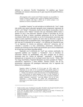 definido su antecesor, Neville Chamberlain. En palabras que fueron
celebradas con inmenso entusiasmo por la gran mayoría del pueblo británico,
Churchill dijo:
¿Me preguntan cuál es nuestra meta? Puedo responder con una palabra: la
victoria. Victoria a cualquier costo, victoria no obstante todos los terrores,
victoria no importa cuán largo o difícil sea el camino; porque si no
logramos la victoria, no podremos sobrevivir. 5

La palabra “inspirar” no está incluida en la definición de “lead” citada
más arriba, pero parece adecuado agregarla como componente importante de
“guiar” y de “dirigir”. Claramente, muchas de las figuras reconocidas a través
de las épocas como “líderes” hicieron más que meramente definir metas o
apuntar en una u otra dirección. Quienes tuvimos el privilegio de oír los
discursos de King o hemos escuchado grabaciones de los de Churchill
recordamos haber sido conmovidos en un nivel intensamente emocional, que
rebasa la mera experiencia cognitiva de tener clara la dirección a seguir. El
sueño de King de que sus pequeños hijos “sean juzgados no por el color de su
piel sino por el contenido de su carácter”, o la reflexión de Churchill de que
“si no logramos la victoria no podremos sobrevivir” remueven, aún al
volverlas a escuchar o a leer, sentimientos, intenciones, entusiasmos y
energías que alcanzan niveles mucho más profundos que la mera comprensión
de la meta que esos líderes buscaban definir.
Siguiendo con la definición de “lead” que venimos analizando, las
siguientes palabras son “mandar” y “encabezar”. Acá se introduce un
interesante abanico de posibilidades, muy bien recogido por la clásica
dicotomía entre los “estilos de liderazgo” “autoritario” y democrático”
planteada por el precursor de la sicología social, Kurt Lewin. 6 Hitler, Mao
Tse Tung, Josef Stalin y Napoleón Bonaparte son claros ejemplos de “líderes”
autocráticos, impositivos y hasta brutales. Thomas Carlyle, uno de los
prominentes exponentes del paradigma tradicional, dice lo siguiente del
último de los nombrados:
Napoleón odiaba la Anarquía. El 20 de junio de 1792, estaba con
Bourrienne en un café; al ver la muchedumbre que pasaba expresó su
profundo desprecio por las autoridades que no refrenaban aquella chusma.
(…) Sintió y tuvo derecho a sentir cuán necesaria es la Autoridad Enérgica,
pues la Revolución no podía prosperar ni durar sin ella. Refrenar la
devoradora Revolución, domarla 7 de manera que su intrínseco propósito
pudiere afianzarse, organizarla 8 para que pudiere vivir en los otros
organismos y cosas formadas no siendo solo derrumbamiento y
destrucción; a eso tendió en parte Napoleón, esa fue la verdadera empresa
de su vida. 9

                                                        
5  
6  
7  

 

8

9  

 

Citado  en  Olson,  Lynn,  Troublesome  Young  Men:  The  Rebels  who  Brought  Churchill  to  Power 
and Saved England, New York, 2007, Farrar, Straus & Giroux, p. 312.  
Lewin, Kurt, & Lippitt, Ronald, “An Experimental Approach to the Study of Autocracy and
Democracy: A Preliminary Note”, Sociometry, Vol. 1, 1938, pp. 292-300. 
Énfasis en el original. 
Énfasis en el original.  
Carlyle,  Thomas,  De los héroes, el culto de los héroes y lo heroico en la historia, México, DF,
Editorial Océano de México, 1999, p. 215. 

7

 