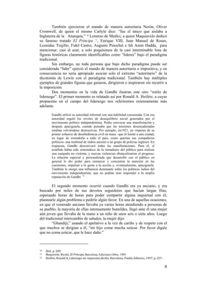 También ejercieron el mando de manera autoritaria Nerón, Oliver
Cromwell, de quien el mismo Carlyle dice: “fue el único que aislaba a
Inglaterra de la Anarquía,” 10 Lorenzo de Medici, a quien Maquiavelo dedicó
su famoso tratado El Príncipe 11, Enrique VIII, Juan Manuel de Rosas,
Leonidas Trujillo, Fidel Castro, Augusto Pinochet e Idi Amin Dadda, para
mencionar, casi al azar, a solo poquísimos de la casi interminable lista de
figuras históricas claramente identificables como “líderes” bajo el paradigma
tradicional.
Sin embargo, no toda persona que bajo dicho paradigma puede ser
considerada “líder” ejerció el mando de manera autoritaria o impositiva, y en
consecuencia no sería apropiado asociar solo el extremo “autoritario” de la
dicotomía de Lewin con el paradigma tradicional. También hay múltiples
ejemplos de grandes figuras que guiaron, dirigieron e inspiraron sin recurrir a
la imposición.
Dos momentos en la vida de Gandhi ilustran este otro “estilo de
liderazgo”. El primer momento es relatado así por Ronald A. Heifetz, a cuyas
propuestas en el campo del liderazgo nos referiremos extensamente más
adelante.
Gandhi utilizó su autoridad informal con una habilidad consumada. Con esa
autoridad reguló los niveles de desequilibrio social generados por el
movimiento político independentista. Podía convocar una manifestación y
después apaciguarla, cuando pensaba que las tensiones desencadenadas
estaban volviéndose destructivas. Por ejemplo, en1921, en vísperas de su
primer esfuerzo de desobediencia civil en masa –que él limitó a una ciudad,
en lugar de extenderla a todo el país, como querían sus compañeros
políticos- una multitud de indios asesinó a un grupo de policías ingleses. En
respuesta, Gandhi desconvocó todas las manifestaciones. Para él, el
estallido había sido sintomático de la inmadurez del público para realizar
una campaña no violenta, y nuevas violencias obstaculizarían el progreso.
La relación especial y personalizada que desarrolló con el público en
general le dio poder para enmarcar y concentrar la atención en las
cuestiones, impulsar a la gente a la acción y, eventualmente, apaciguarla.
También le otorgó una influencia dominante sobre los políticos indios del
movimiento independentista, que no podían sino responder a la amplia
reputación de Gandhi 12

El segundo momento ocurrió cuando Gandhi era ya anciano, y era
buscado por miles de sus devotos seguidores que hacían largas filas,
esperando horas de horas para poder compartir alguna inquietud con él,
plantearle algún problema o pedirle algún favor. En una de aquellas ocasiones,
en que el venerado anciano llevaba ya varias horas atendiendo a personas de
su pueblo, la mayoría de ellas intensamente humildes, llegó ante él una mujer
aún joven que llevaba de la mano a un niño de unos seis o siete años. Luego
del tradicional intercambio de saludos, la mujer dijo:
“Ghandiji,” usando el apelativo a la vez de cariño y de respeto con el
que muchos se dirigían a él, “mi hijo come mucha azúcar. Por favor dígale
que no coma azúcar, que le hace daño.”
                                                        
10  

Ibid., p. 209. 
Maquivelo, Nicolo, El Príncipe, Barcelona, Ediciones Orbis, 1985. 
12   Heifetz, Ronald A, Liderazgo sin respuestas fáciles, Barcelona, Paidós Editores, 1997, p. 257. 
11 

 

8

 