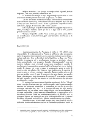 Después de mirarla a ella y luego al niño por varios segundos, Gandhi
respondió, “Por favor, vuelva a verme en un mes.”
Es probable que la mujer se haya preguntado por qué Gandhi le hacía
este inusual pedido, pero sin decir nada, le agradeció y se retiró.
Un mes más tarde, cuando madre e hijo estuvieron nuevamente frente
a él, Gandhi les reconoció y, acariciando la cabeza del pequeño, dijo: “Tú eres
el niño que come demasiada azúcar.” Y ante la gratamente sorprendida sonrisa
de la mamá, agregó, de inmediato, “¡No comas azúcar!”
Esta vez, la mujer no pudo resistir la tentación de pedir explicaciones.
“Pero, Gandhiji,” exclamó, “¿Por qué no se lo dijo hace un mes, cuando
primero vinimos a verlo?”
“Porque,” respondió Gandhi, “hace un mes, yo comía azúcar. Llevo
sin comerla desde su anterior visita, para tener derecho a pedirle que no la
coma él.” 13

La prominencia

Cuentan que mientras fue Presidente de Chile, de 1958 a 1964, Jorge
Alessandri iba de su departamento al Palacio de la Moneda todas las mañanas
a pie, sin guardias ni acompañantes, como cualquier ciudadano que se dirige a
trabajar cada día. Que un Presidente de la República, un Rey o un Primer
Ministro se comporte así es absolutamente inusual. Al contrario, estamos
todos acostumbrados a ver a nuestras llamadas “altas autoridades” pasar por
nuestras ciudades a toda velocidad, en caravanas precedidas y seguidas de
escoltas motorizadas que interrumpen el tráfico y llenan el aire con el ululante
sonido de sirenas. No viven en casas o apartamentos como el resto de
nosotros, sino en palacios. No viajan en clase turista como la mayoría de
nosotros, sino en aviones o en trenes especiales. Tampoco viajan solos o solo
con sus familias como el resto de nosotros, sino con séquitos que pueden
llegar a las decenas o hasta las centenas de personas. Y no se alojan en piezas
de hotel normales como las que usamos el resto de nosotros, sino en suites
presidenciales o reales.
Es tentador interpretar esa privilegiada prominencia de los “líderes”
como expresión de abuso, más aún cuando se analiza todo lo que cuestan los
palacios, los banquetes, las escoltas, el personal de servicio, los aviones, los
vehículos especiales, etc., etc., y se contrasta el costo de todo aquello,
especialmente en los países menos desarrollados, con las condiciones de
pobreza, insalubridad y carencia de necesidades básicas en las que viven miles
de millones de seres. Desde una perspectiva normativa –la del deber ser- es
razonable plantear que no debería ser así y, en consecuencia, que el caso del
Presidente Alessandri no debió haber sido tan inusual como en efecto lo fue.
Sin embargo, es y ha sido desde siempre muy generalizada la práctica
de brindar prominencia a quienes ejercen las funciones de dirigencia social, no
                                                        
13  

 

Lamento no poder brindar al lector una referencia bibliográfica para esta bella anécdota, que 
pudiera incluso ser apócrifa. La oí hace muchos años, no recuerdo ni de quién ni donde. 

9

 