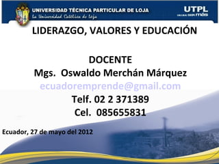 LIDERAZGO, VALORES Y EDUCACIÓN

                    DOCENTE
         Mgs. Oswaldo Merchán Márquez
          ecuadoremprende@gmail.com
                Telf. 02 2 371389
                 Cel. 085655831
Ecuador, 27 de mayo del 2012
 