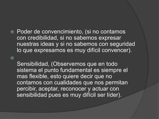    Poder de convencimiento, (si no contamos
    con credibilidad, si no sabemos expresar
    nuestras ideas y si no sabemos con seguridad
    lo que expresamos es muy difícil convencer).

    Sensibilidad, (Observemos que en todo
    sistema el punto fundamental es siempre el
    mas flexible, esto quiere decir que no
    contamos con cualidades que nos permitan
    percibir, aceptar, reconocer y actuar con
    sensibilidad pues es muy difícil ser líder).
 