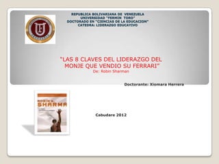 REPUBLICA BOLIVARIANA DE VENEZUELA
        UNIVERSIDAD “FERMIN TORO”
  DOCTORADO EN “CIENCIAS DE LA EDUCACION”
       CATEDRA: LIDERAZGO EDUCAYIVO




“LAS 8 CLAVES DEL LIDERAZGO DEL
  MONJE QUE VENDIO SU FERRARI”
              De: Robin Sharman


                             Doctorante: Xiomara Herrera




               Cabudare 2012
 