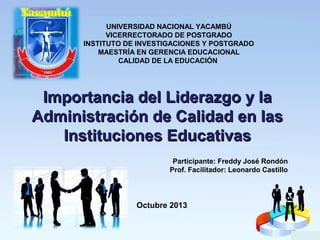UNIVERSIDAD NACIONAL YACAMBÚ
VICERRECTORADO DE POSTGRADO
INSTITUTO DE INVESTIGACIONES Y POSTGRADO
MAESTRÍA EN GERENCIA EDUCACIONAL
CALIDAD DE LA EDUCACIÓN
Importancia del Liderazgo y laImportancia del Liderazgo y la
Administración de Calidad en lasAdministración de Calidad en las
Instituciones EducativasInstituciones Educativas
Participante: Freddy José Rondón
Prof. Facilitador: Leonardo Castillo
Octubre 2013
 