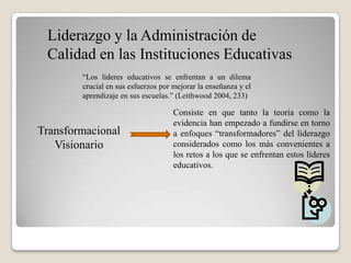 Liderazgo y la Administración de
 Calidad en las Instituciones Educativas
        “Los líderes educativos se enfrentan a un dilema
        crucial en sus esfuerzos por mejorar la enseñanza y el
        aprendizaje en sus escuelas.” (Leithwood 2004, 233)

                                     Consiste en que tanto la teoría como la
                                     evidencia han empezado a fundirse en torno
Transformacional                     a enfoques “transformadores” del liderazgo
   Visionario                        considerados como los más convenientes a
                                     los retos a los que se enfrentan estos líderes
                                     educativos.
 