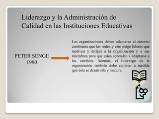 Liderazgo y la Administración de
  Calidad en las Instituciones Educativas

                   Las organizaciones deben adaptarse al entorno
                   cambiante que las rodea y esto exige líderes que
                   motiven y dirijan a la organización y a sus
PETER SENGE        miembros para que estos aprendan a adaptarse a
    1990           los cambios. Además, el liderazgo de la
                   organización también debe cambiar a medida
                   que ésta se desarrolla y madura.
 