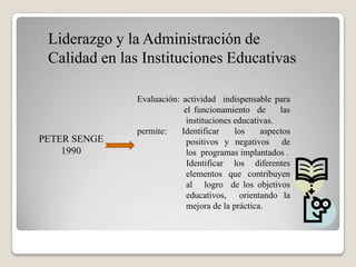 Liderazgo y la Administración de
 Calidad en las Instituciones Educativas

              Evaluación: actividad indispensable para
                           el funcionamiento de       las
                            instituciones educativas.
              permite:    Identificar     los    aspectos
PETER SENGE                 positivos y negativos de
    1990                    los programas implantados .
                            Identificar los diferentes
                            elementos que contribuyen
                            al logro de los objetivos
                            educativos, orientando la
                            mejora de la práctica.
 