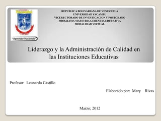 REPUBLICA BOLIVARIANA DE VENEZUELA
                                      UNIVERSIDAD YACAMBU
                          VICERECTORADO DE INVESTIGACION Y POSTGRADO
                             PROGRAMA MAESTRIA GERENCIA EDUCATIVA
                                       MODALIDAD VIRTUAL




          Liderazgo y la Administración de Calidad en
                  las Instituciones Educativas



Profesor: Leonardo Castillo

                                                        Elaborado por: Mary Rivas



                                        Marzo; 2012
 