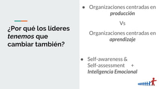 ¿Por qué los líderes
tenemos que
cambiar también?
● Organizaciones centradas en
producción
Vs
Organizaciones centradas en
aprendizaje
● Self-awareness &
Self-assessment +
Inteligencia Emocional
 