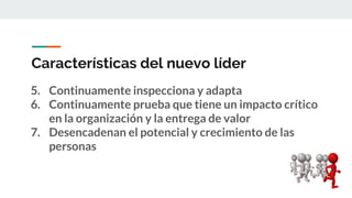 Características del nuevo líder
5. Continuamente inspecciona y adapta
6. Continuamente prueba que tiene un impacto crítico
en la organización y la entrega de valor
7. Desencadenan el potencial y crecimiento de las
personas
 