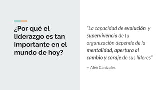 ¿Por qué el
liderazgo es tan
importante en el
mundo de hoy?
“La capacidad de evolución y
supervivencia de tu
organización depende de la
mentalidad, apertura al
cambio y coraje de sus líderes”
-- Alex Canizales
 