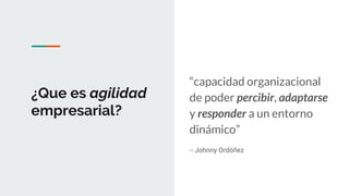 ¿Que es agilidad
empresarial?
“capacidad organizacional
de poder percibir, adaptarse
y responder a un entorno
dinámico”
-- Johnny Ordóñez
 