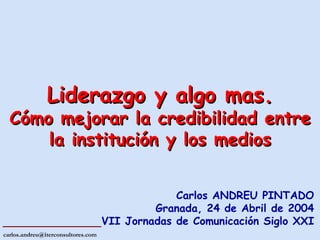 Carlos ANDREU PINTADO Granada, 24 de Abril de 2004 VII Jornadas de Comunicación Siglo XXI Liderazgo y algo mas. Cómo mejorar la credibilidad entre la institución y los medios 