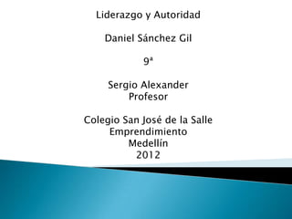 Liderazgo y Autoridad

    Daniel Sánchez Gil

            9ª

     Sergio Alexander
         Profesor

Colegio San José de la Salle
     Emprendimiento
         Medellín
          2012
 