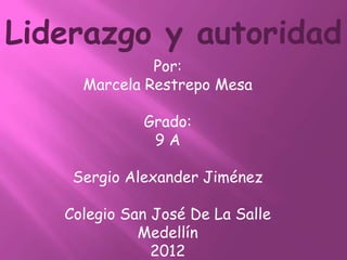 Liderazgo y autoridad
              Por:
     Marcela Restrepo Mesa

             Grado:
              9A

    Sergio Alexander Jiménez

   Colegio San José De La Salle
             Medellín
               2012
 