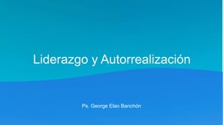 Liderazgo y Autorrealización
Ps. George Elao Banchón
 