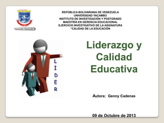 ”
Liderazgo y
Calidad
Educativa
Autora: Genny Cadenas
09 de Octubre de 2013
REPÚBLICA BOLIVARIANA DE VENEZUELA
UNIVERSIDAD YACAMBÚ
INSTITUTO DE INVESTIGACIÓN Y POSTGRADO
MAESTRÍA EN GERENCIA EDUCACIONAL
EJERCICIO INVESTIGATIVO DE LA ASIGNATURA
“CALIDAD DE LA EDUCACIÓN
 