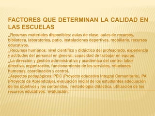 FACTORES QUE DETERMINAN LA CALIDAD EN
LAS ESCUELAS
_Recursos materiales disponibles: aulas de clase, aulas de recursos,
biblioteca, laboratorios, patio, instalaciones deportivas, mobiliario, recursos
educativos.
_Recursos humanos: nivel científico y didáctico del profesorado, experiencia
y actitudes del personal en general, capacidad de trabajar en equipo.
_La dirección y gestión administrativa y académica del centro: labor
directiva, organización, funcionamiento de los servicios, relaciones
humanas, coordinación y control.
_Aspectos pedagógicos: PEIC (Proyecto educativo Integral Comunitario), PA
(Proyecto de Aprendizaje), evaluación inicial de los estudiantes adecuación
de los objetivos y los contenidos, metodología didáctica, utilización de los
recursos educativos, evaluación.
 