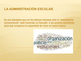 LA ADMINISTRACIÓN ESCOLAR.


Es una disciplina que en los últimos tiempos ante la “sociedad de
conocimiento” está haciendo un llamado a los actores educativos
para que recuperen la capacidad de crear un nuevo futuro.
 