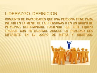 LIDERAZGO. DEFINICION
CONJUNTO DE CAPACIDADES QUE UNA PERSONA TIENE PARA
INFLUIR EN LA MENTE DE LAS PERSONAS O EN UN GRUPO DE
PERSONAS DETERMINADO, HACIENDO QUE ESTE EQUIPO
TRABAJE CON ENTUSIASMO, AUNQUE LA REALIDAD SEA
DIFERENTE, EN EL LOGRO DE METAS Y OBJETIVOS.
 