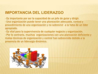 IMPORTANCIA DEL LIDERAZGO
- Es importante por ser la capacidad de un jefe de guiar y dirigir.
- Una organización puede tener una planeación adecuada, control y
procedimiento de una organización y no sobrevivir a la falta de un líder
apropiado.
- Es vital para la supervivencia de cualquier negocio y organización.
- Por lo contrario, muchas organizaciones con una planeación deficiente y
malas técnicas de organización y control han sobrevivido debido a la
presencia de un liderazgo dinámico.
 