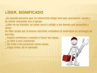 LÍDER. SIGNIFICADO
_Es aquella persona que no solamente dirige sino que acompaña, ayuda y
se siente vinculado con el grupo.
_Líder no es mandar, es saber servir y dirigir a los demás con propósito y
amor.
Un líder existe por la buena voluntad, considera la autoridad un privilegio de
servicio.
_ Inspira confianza y enseña a hacer las cosas.
_ Le dice a uno ¡vayamos!
_ No trata a las personas como cosas.
_ Llega antes, da el ejemplo.
 